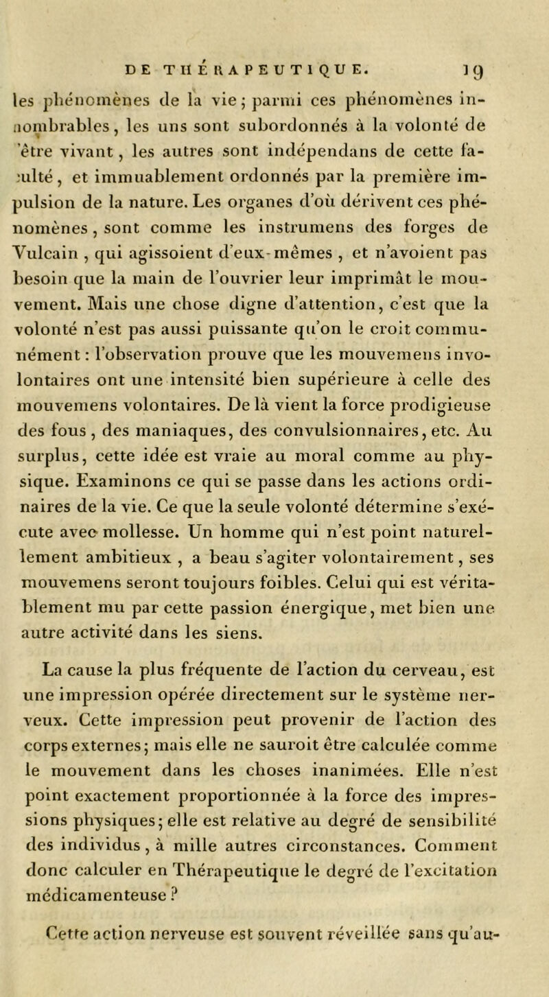 les phénomènes de la vie j parmi ces phénomènes in- nombrables, les uns sont subordonnés à la volonté de etre vivant, les autres sont indépendans de cette fa- culté, et immuablement ordonnés par la première im- pulsion de la nature. Les organes d’où dérivent ces phé- nomènes , sont comme les instrumens des forges de Vulcain , qui agissoient d’eux-mêmes , et n’avoient pas besoin que la main de l’ouvrier leur imprimât le mou- vement. Mais une chose digne d’attention, c’est que la volonté n’est pas aussi puissante qu’on le croit commu- nément : l’observation prouve que les mouvemens invo- lontaires ont une intensité bien supérieure à celle des mouvemens volontaires. De là vient la force prodigieuse des fous , des maniaques, des convulsionnaires, etc. Au surplus, cette idée est vraie au moral comme au phy- sique. Examinons ce qui se passe dans les actions ordi- naires de la vie. Ce que la seule volonté détermine s’exé- cute avec mollesse. Un homme qui n’est point naturel- lement ambitieux , a beau s’agiter volontairement, ses mouvemens seront toujours foibles. Celui qui est vérita- blement mu par cette passion énergique, met bien une autre activité dans les siens. La cause la plus fréquente de l’action du cerveau, est une impression opérée directement sur le système ner- veux. Cette Impression peut provenir de l’action des corps externes; mais elle ne sauroit être calculée comme le mouvement dans les choses inanimées. Elle n’est point exactement proportionnée à la force des impres- sions physiques; elle est relative au degré de sensibilité des individus, à mille autres circonstances. Comment donc calculer en Thérapeutique le degré de l’excitation médicamenteuse Cette action nerveuse est souvent réveillée sans qu’au-