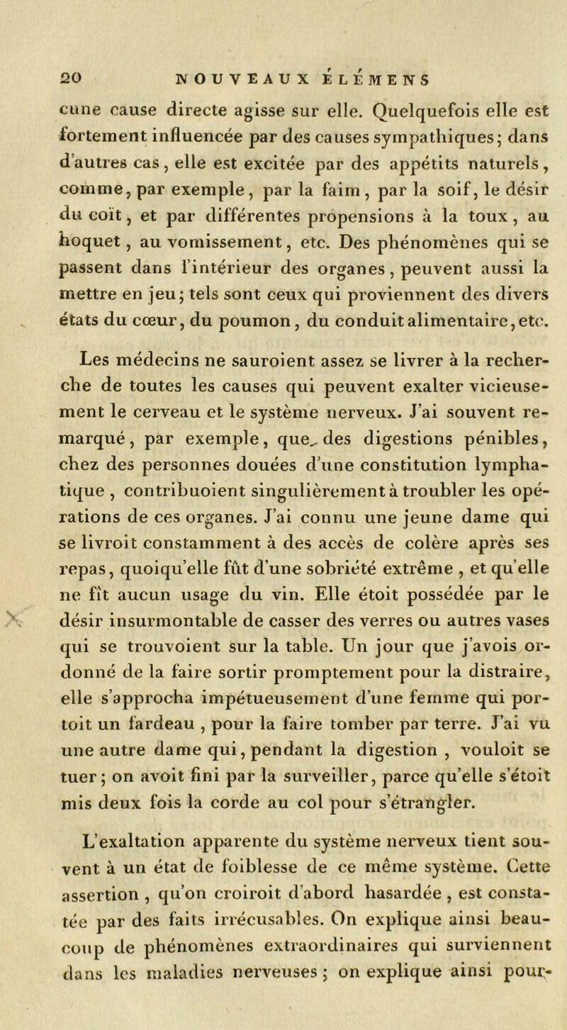 cane cause directe agisse sur elle. Quelquefois elle est fortement influencée par des causes sympathiques; dans d’autres cas , elle est excitée par des appétits naturels , comme, par exemple, par la faim, par la soif, le désir du coït, et par différentes propensions à la toux, au hoquet, au vomissement, etc. Des phénomènes qui se passent dans l’intérieur des organes, peuvent aussi la mettre en Jeu; tels sont ceux qui proviennent des divers états du cœur, du poumon, du conduit alimentaire, etc. Les médecins ne sauroient assez se livrer à la recher- che de toutes les causes qui peuvent exalter vicieuse- ment le cerveau et le système nerveux. J’ai souvent re- marqué , par exemple, que^ des digestions pénibles, chez des personnes douées d’une constitution lympha- tique , contribuoient singulièrement à troubler les opé- rations de ces organes. J’ai connu une jeune dame qui se livroit constamment à des accès de colère api’ès ses repas, quoiqu’elle fut d’une sobriété extrême , et qu’elle ne fît aucun usage du vin. Elle étoit possédée par le désir insurmontable de casser des vei'res ou autres vases qui se trouvoient sur la table. Un jour que j’avois or- donné de la faire sortir promptement pour la distraire, elle s’approcha impétueusement d’une femme qui por- toit un fardeau , pour la faire tomber par terre. J’ai vu une autre dame qui, pendant la digestion , vouloit se tuer; on avoit fini par la surveiller, parce qu’elle s’étoit mis deux fois la corde au col pour s’étrangler. L’exaltation apparente du système nerveux tient sou- vent à un état de foiblesse de ce même système. Cette assertion , qu’on croiroit d’abord hasardée , est consta- tée par des faits irrécusables. On explique ainsi beau- coup de phénomènes extraordinaires qui surviennent dans les maladies nerveuses ; on explique ainsi pour-