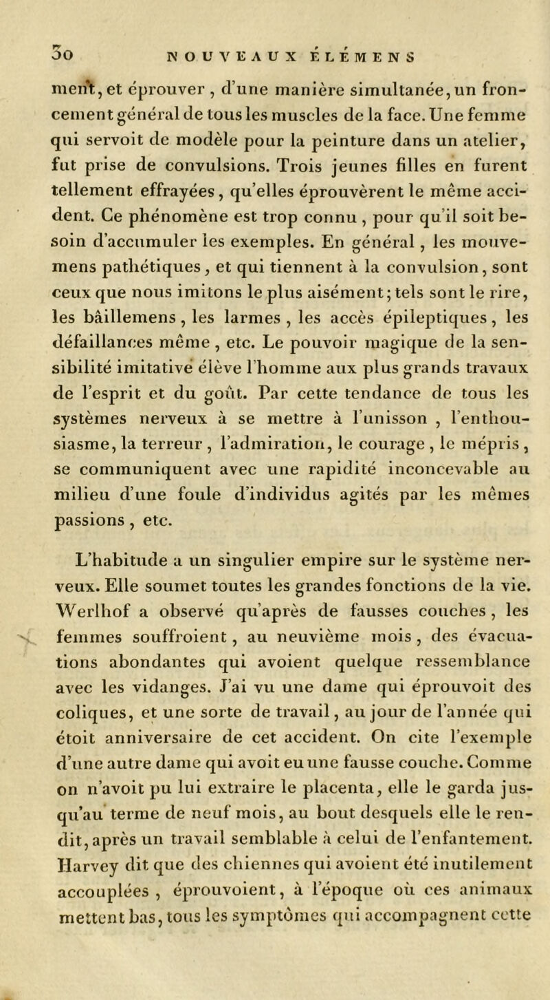 ment, et éprouver , d’une manière simultanée, un fron- cement généi’al de tous les muscles de la face. Une femme qui servoit de modèle pour la peinture dans un atelier, fut prise de convulsions. Trois jeunes filles en furent tellement effrayées, qu’elles éprouvèrent le même acci- dent. Ce phénomène est trop connu , pour qu’il soit be- soin d’accumuler les exemples. En général, les mouve- mens pathétiques, et qui tiennent à la convulsion, sont ceux que nous imitons le plus aisément; tels sont le rire, les bâillemens , les larmes , les accès épileptiques, les défaillances même , etc. Le pouvoir magique de la sen- sibilité imitative élève l’homme aux plus grands travaux de l’esprit et du goût. Par cette tendance de tous les systèmes nerveux à se mettre à l’unisson , l’enthou- siasme, la terreur , l’admiration, le courage , le mépris , se communiquent avec une rapidité inconcevable au milieu d’une foule d’individus agités par les mêmes passions, etc. L’habitude a un singulier empire sur le système ner- veux. Elle soumet toutes les grandes fonctions de la vie. Werlhof a observé qu’après de fausses couches , les femmes souffroient, au neuvième mois , des évacua- tions abondantes qui avoient quelque ressemblance avec les vidanges. J’ai vu une dame qui éprouvoit des coliques, et une sorte de travail, au jour de l’année qui étoit anniversaire de cet accident. On cite l’exemple d’une autre dame qui avoit eu une fausse couche. Comme on n’avoit pu lui extraire le placenta, elle le garda jus- qu’au terme de neuf mois, au bout desquels elle le ren- dit, après un travail semblable à celui de l’enfantement. Harvey dit que des chiennes qui avoient été inutilement accouplées , éprouvoient, à l’époque où ces animaux mettent bas, tous les symptômes qui accompagnent cette