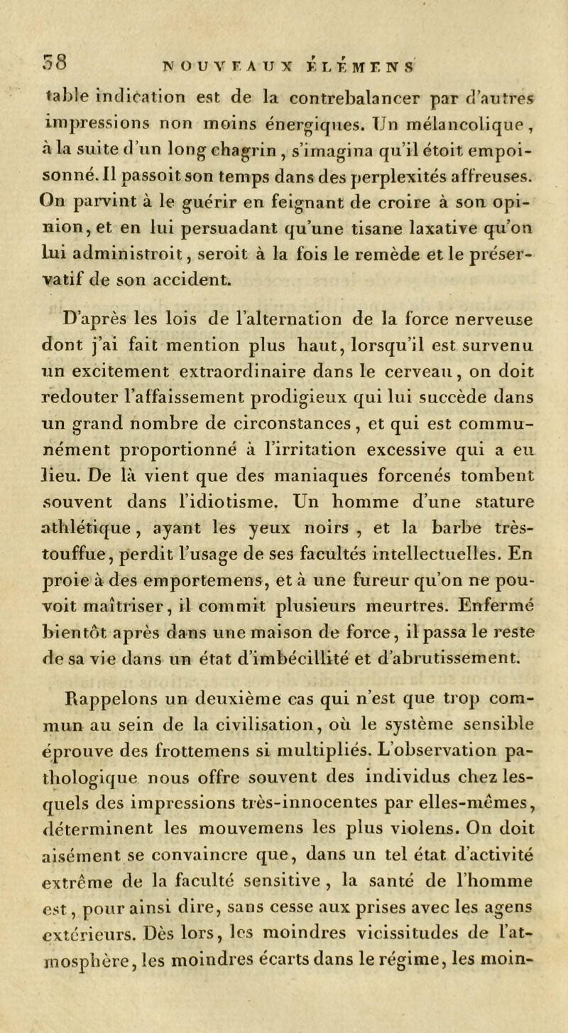 table indication est de la contrebalancer par d’antres impressions non moins énergiques. Un mélancolique, à la suite d’un long chagrin, s’imagina qu’il étoit empoi- sonné. Il passoit son temps dans des perplexités affreuses. On parvint à le guérir en feignant de croire à son opi- nion, et en lui persuadant qu’une tisane laxative qu’on Lui administroit, seroit à la fois le remède elle préser- vatif de son accident. D’après les lois de l’alternation de la force nerveuse dont j’ai fait mention plus haut, lorsqu’il est survenu un excitement extraordinaire dans le cerveau, on doit redouter l’affaissement prodigieux qui lui succède dans un grand nombre de circonstances, et qui est commu- nément proportionné à l’irritation excessive qui a eu lieu. De là vient que des maniaques forcenés tombent .souvent dans l’idiotisme. Un homme d’une stature athlétique, ayant les yeux noirs , et la barbe très- touffue, perdit l’usage de ses facultés intellectuelles. En proie à des emportemens, et à une fureur qu’on ne pou- voit maîtriser, il commit plusieurs meurtres. Enfermé bientôt après dans une maison de force, il passa le reste de sa vie dans un état d’imbécillité et d’abrutissement. Rappelons un deuxième cas qui n’est que trop com- mun au sein de la civilisation, où le système sensible éprouve des frottemens si multipliés. L’observation pa- thologique nous offre souvent des individus chez les- quels des impressions très-innocentes par elles-mêmes, déterminent les mouvemens les plus violens. On doit aisément se convaincre que, dans un tel état d’activité extrême de la faculté sensitive , la santé de l’homme est, pour ainsi dire, sans cesse aux prises avec les agens extérieurs. Dès lors, les moindres vicissitudes de l’at- mosphère, les moindres écarts dans le régime, les moin-