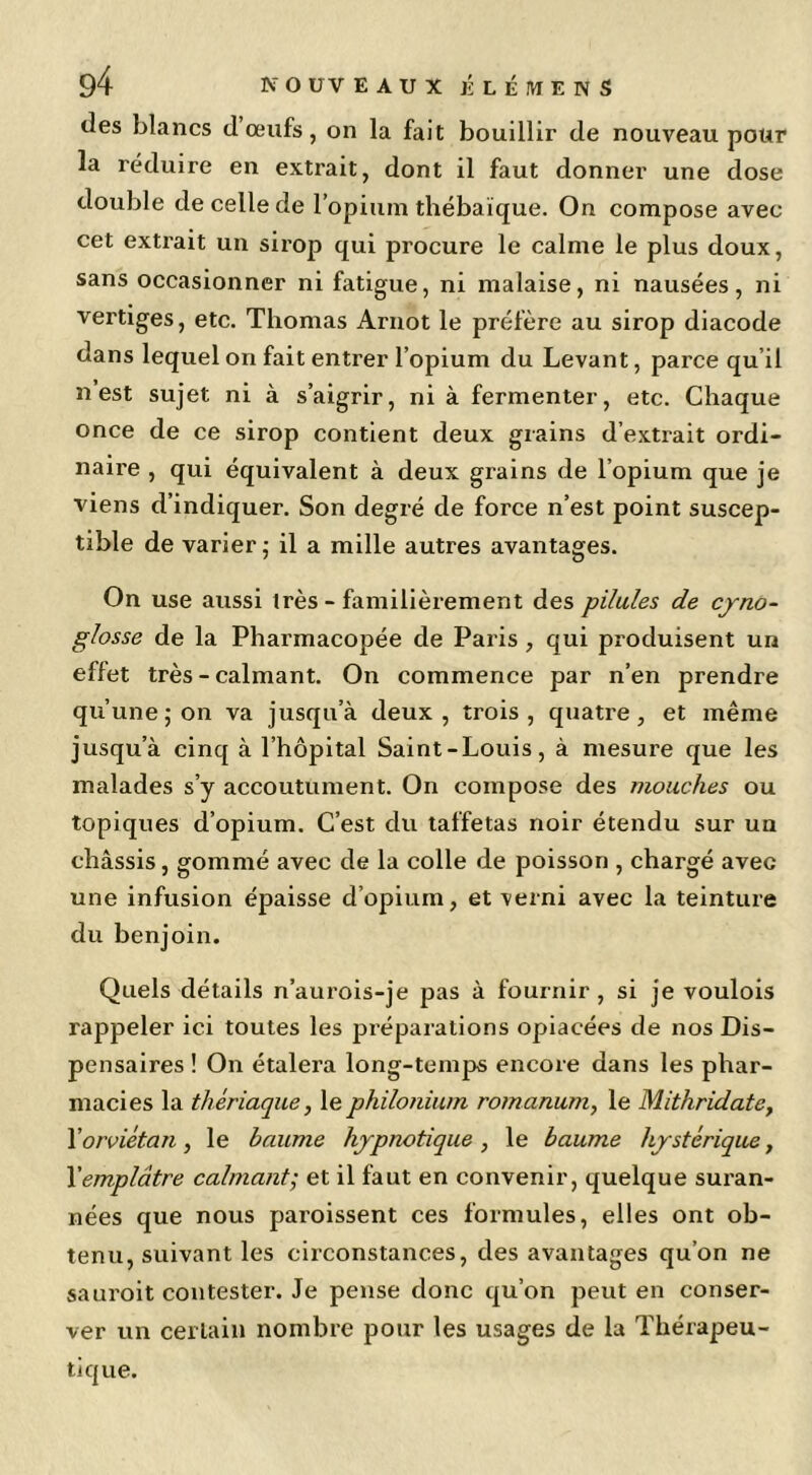 tles blancs cl œufs, on la fait bouillir de nouveau pour la réduire en extrait, dont il faut donner une dose double de celle de l’opium thébaïque. On compose avec cet extrait un sirop qui procure le calme le plus doux, sans occasionner ni fatigue, ni malaise, ni nausées, ni vertiges, etc. Thomas Arnot le préfère au sirop diacode dans lequel on fait entrer l’opium du Levant, parce qu’il n est sujet ni à s’aigrir, ni à fermenter, etc. Chaque once de ce sirop contient deux grains d’extrait ordi- naire , qui équivalent à deux grains de l’opium que je viens d’indiquer. Son degré de force n’est point suscep- tible de varier ; il a mille autres avantages. On use aussi très - familièrement des pilules de eyno- glosse de la Pharmacopée de Paris, qui produisent un effet très - calmant. On commence par n’en prendre qu’une ; on va jusqu’à deux, trois, quatre, et même jusqu’à cinq à l’hôpital Saint-Louis, à mesure que les malades s’y accoutument. On compose des mouches ou topiques d’opium. C’est du taffetas noir étendu sur un châssis, gommé avec de la colle de poisson , chargé avec une infusion épaisse d’opium, et verni avec la teinture du benjoin. Quels détails n’aurois-je pas à fournir, si je voulois rappeler ici toutes les préparations opiacées de nos Dis- pensaires ! On étalera long-temps encore dans les phar- macies la thériaque, lephilonium romanum, le Mithridate, \orviétan , le baume hypnotique , le baume hystérique, Yemplâtre calmant; et il faut en convenir, quelque suran- nées que nous paroissent ces formules, elles ont ob- tenu, suivant les cii’constances, des avantages qu’on ne sauroit contester. Je pense donc qu’on peut en conser- ver un certain nombre pour les usages de la Thérapeu- tique.