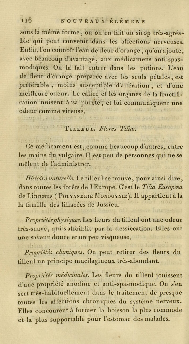 Lle qui peut convenir dans les affections nerveuses. Enfin, l’on connoît l’eau de fleur d’orange , qu’on ajoute, avec beaucoup d’avantage, aux médicamens anti-spas- modiques. On la fait entrer dans les potions. L’eau de fleur d’orange préparée avec les seuls pétales, est préférable , moins susceptible d’altération , et d’une meilleure odeur. Le calice et les organes de la fructifi- cation nuisent à sa pureté, et lui communiquent une odeur comme vireuse. Tilleul. Flores Tiliæ. Ce médicament est, comme beaucoup d’autres, entre les mains du vulgaire. Il est peu de personnes qui ne se mêlent de l’administrer. Histoire naturelle. Le tilleul se trouve, pour ainsi dire, dans toutes les forêts de l’Europe. C’est le Tilia Europœa de Linnæus ( Polyandrie Monogynie). 11 appartient à la la famille des liliacées de Jussieu. Propriétés physiques.fleurs du tilleul ont une odeur très-suave, qui s’affoiblit par la dessiccation. Elles ont une saveur douce et un peu visqueuse. Propriétés chimiques. On peut retirer des fleurs du tilleul un principe mucilagineux très-abondant. Propriétés médicinales. Les fleurs du tilleul jouissent d’une propriété anodine et anti-spasmodique. On s’en sert très-babituellement dans le traitement de presque toutes les affections chroniques du système nerveux. Elles concourent à former la boisson la plus commode et la plus supportable pour l’estomac des malades.