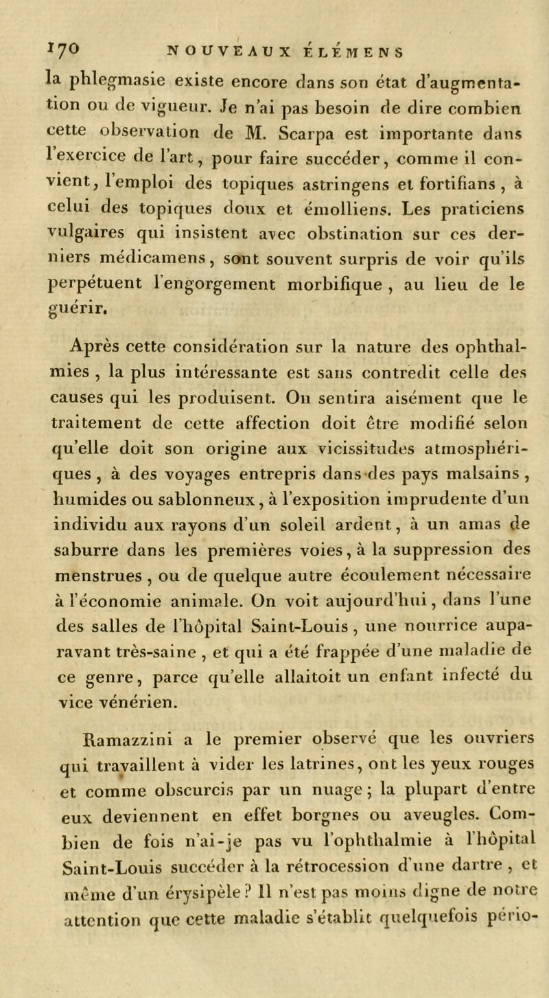 la phlegmasie existe encore clans son état d’augmenta- tion ou de vigueur. Je n’ai pas besoin de dire combien cette observation de M. Scarpa est importante dans 1 exercice de l’art, pour faire succéder, comme il con- vient, 1 emploi des topiques astringens et fortifians , à celui des topiques doux et émolliens. Les praticiens vulgaires qui insistent avec obstination sur ces der- niers médicamens, sont souvent surpris de voir qu’ils perpétuent l’engorgement morbifique , au lieu de le guérir. Après cette considération sur la nature des ophtbal- mies , la plus intéressante est sans contredit celle des causes qui les produisent. On sentira aisément que le traitement de cette affection doit être modifié selon qu’elle doit son origine aux vicissitudes atmosphéri- ques , à des voyages entrepris dans-des pays malsains , humides ou sablonneux, à l’exposition imprudente d’un individu aux l’ayons d’un soleil ardent, à un amas de saburre dans les premières voies, à la suppression des menstrues , ou de quelcjue autre écoulement nécessaire à l’économie animale. On voit aujourd’hui, dans l’une des salles de l’hôpital Saint-Louis, une nourrice aupa- ravant très-saine , et qui a été frappée d’une maladie de ce genre, parce qu’elle allaitoit un enfant infecté du vice vénérien. Ramazzini a le premier observé que les ouvriers qui travaillent à vider les latrines, ont les yeux rouges et comme obscurcis par un nuage ; la plupart d’entre eux deviennent en effet borgnes ou aveugles. Com- bien de fois n’ai-je pas vu l’ophthalmie à l’hôpital Saint-Louis succéder à la rétrocession d’une dartre , et même d’un érysipèle P 11 n’est pas moins digne de notre attention que cette maladie s’établit quelquefois pério-