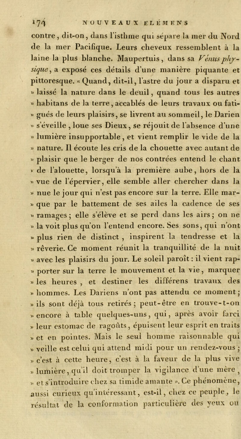 contre , dit-on, dans l’isthme qui sépare la mer du Nord de la mer Pacifique. Leurs cheveux ressemblent à la laine la plus blanche. Maupertuis, dans sa Vénusphj~ siqiie^ a exposé ces détails d’une manière piquante et pittoresque. « Quand, dit-il, l’astre du jour a disparu et « laissé la nature dans le deuil, quand tous les autres » habitans de la terre, accablés de leurs travaux ou fati- » gués de leurs plaisirs, se livrent au sommeil, le Darien « s’éveille , loue ses Dieux, se réjouit de l’absence d’une » lumière insupportable, et vient remplir le vide de la >> nature. Il écoute les cris de la cbouette avec autant de ■» plaisir que le berger de nos contrées entend le chant > de l’alouette, lorsqu’à la première aube, hors de la « vue de l’épervier, elle semble aller chercher dans la » nue le jour qui n’est pas encore sur la terre. Elle mar- » que par le battement de ses ailes la cadence de ses « ramages ; elle s’élève et se perd dans les airs ; on ne » la voit plus qu’on l’entend encore. Ses sons, qui n’ont « plus rien de distinct , inspirent la tendresse et la » rêverie. Ce moment réunit la tranquillité de la nuit « avec les plaisirs du jour. Le soleil paroît : il vient rap- » porter sur la terre le mouvement et la vie, marquer » les heures , et destiner les différens travaux des » hommes. Les Dariens n’ont pas attendu ce moment ; «ils sont déjà tous retirés; peut-être en ti’ouve-t-on « encore à table quelques-uns, qui, après avoir farci >) leur estomac de ragoiàts, épuisent leur esprit en traits « et en pointes. Mais le seul homme raisonnable qui » veille est celui qui attend midi pour un rendez-vous ; « c’est à cette heure, c’est à la faveur de la plus vive » lumière, qu’il doit tromper la vigilance d’une mère, « et s’introduire chez sa timide amante ». Ce phénomène, aussi curieux qu’intéressant, est-il, chez ce peuple, le résultat de la conformation particulière des yeux ou