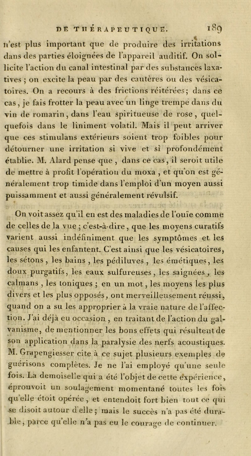 Di; titérapeutique. n’est plus important que de produire des irritations dans des parties éloignées de l’appareil auditif. On sol- licite l’action du canal intestinal par des substances laxa- tives ; on excite la peau par des cautères ou des vésica- toires. On a recours à des frictions réitérées ; dans ce cas , je fais frotter la peau avec un linge trempé dans du vin de romarin, dans l’eau spiritueuse de rose, quel- quefois dans le Uniment volatil. Mais il peut arriver que ces stimulans extérieurs soient trop foibles pour détourner une irritation si vive et si profondément établie. M. Alard pense que , dans ce cas , il seroit utile de mettre à profit l’opération du moxa , et qu’on est gé- néralement trop timide dans l’emploi d’un moyen aussi puissamment et aussi généralement l’évulsif. On volt assez qu’il en est des maladies de l’ouïe comme de celles de la vue ; c’est-à-dire , que les moyens curatifs varient aussi indéfiniment que les symptômes et les causes qui les enfantent. C’est ainsi que les vésicatoires, les sétons , les bains , les pédiluves , les émétiques, les doux purgatifs, les eaux sulfureuses, les saignées, les caïmans , les toniques ; en un mot, les moyens les plus divers et les plus opposés, ont merveilleusement réussi, quand on a su les approprier à la vraie nature de l’affec- tion. J’ai déjà eu occasion , en traitant de l’action du gal- vanisme, de mentionner les bons effets qui résultentde son application dans la paralysie des nerfs acoustiques. M. Gi'apengiesser cite à ce sujet plusieurs exemples de guérisons complètes. Je ne l’ai employé qu’une seule fois. La demoiselle qui a été l’objet de cette e’xpérience, éprouvoit un soulagement momentané toutes les fols quelle étoit opérée, et entendoit fort bien tout ce qui se disoit autour d elle j mais le succès n’a pas été tlura- bie, pài'Ce quelle n’a pas eu le courage de continuer.