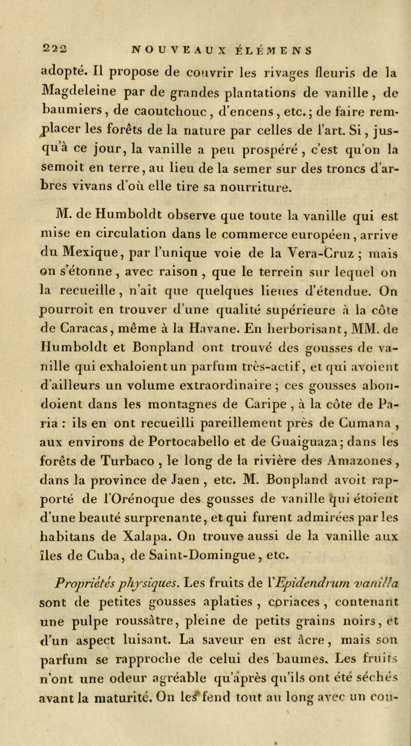 adopté. Il propose de couvrir les rivages fleuris de la Magdeleine par de grandes plantations de vanille, de baumiers, de caoutchouc , d’encens , etc. ; de faire rem- placer les forêts de la nature par celles de l’art. Si, jus- qu’à ce jour, la vanille a peu prospéré , c’est qu’on la semoit en terre, au lieu de la semer sur des troncs d’ar- bres vivans d’où elle tire sa nourriture. M. de Humboldt observe que toute la vanille qui est mise en circulation dans le commerce européen, arrive du Mexique, par l’unique voie de la Vera-Cruz ; mais on s’étonne, avec raison , que le terrein sur lequel on la recueille, n’ait que quelques lieues d’étendue. On pourroit en trouver d’une qualité supérieure à la cote de Caracas, même à la Havane. En herborisant, MM. de Humboldt et Bonpland ont trouvé des gousses de va- nille qui exhaloientun parfum ti’ès-actif, et qui avoient d’ailleurs un volume extraordinaire ; ces gousses abon- doient dans les montagnes de Caripe , à la côte de Pa- ria : ils en ont recueilli pareillement près de Cumana , aux environs de Portocabello et de Guaiguaza; dans les forêts de Turbaco , le long de la rivière des Amazones , dans la province de Jaen , etc. M. Bonpland avoit rap- porté de rOrénoque des gousses de vanille qui étoient d’une beauté surprenante, et qui furent admirées par les habitans de Xalapa. On trouve aussi de la vanille aux îles de Cuba, de Saint-Domingue, etc. Propriétés physiques. Les fruits de \'Epidendriim vanilla sont de petites gousses aplaties , coriaces , contenant une pulpe roussàtre, pleine de petits grains noirs, et d’un aspect luisant. La saveur en est âcre, mais son parfum se rapproche de celui des baumes. Les fruits n’ont une odeur agréable qu’âprès qu’ils ont été séchés avant la maturité. On le^fend tout au long avec un cou-