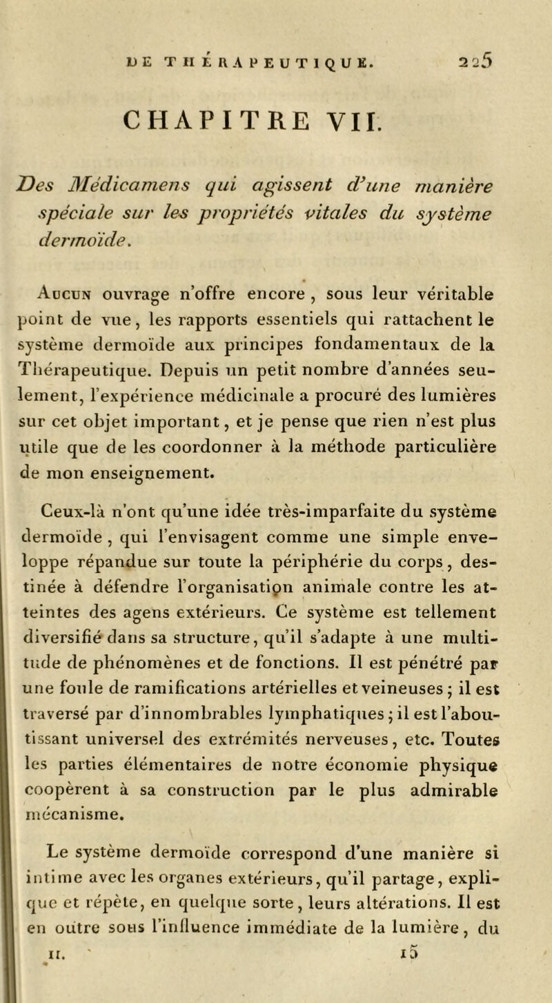 CHAPITRE VII. I?es Médicamens qui agissent dhine manière spéciale sur les propriétés vitales du système dermoide. Adcun ouvrage n’offre encore , sous leur véritable point de vue, les rapports essentiels qui rattachent le système dermoïde aux principes fondamentaux de la Tliéi'apeutique. Depuis un petit nombre d’années seu- lement, l’expérience médicinale a procuré des lumières sur cet objet important, et je pense que rien n’est plus utile que de les coordonner à la méthode particulière de mon enseignement. Ceux-là n’ont qu’une idée très-imparfaite du système dermoïde , qui l’envisagent comme une simple enve- loppe répandue sur toute la périphérie du corps, des- tinée à défendre l’organisatipn animale contre les at- teintes des agens extérieurs. Ce système est tellement diversifié dans sa structure, qu’il s’adapte à une multi- tude de phénomènes et de fonctions. Il est pénétré par une foule de ramifications artérielles et veineuses ; il est traversé par d’innombrables lymphatiques ^ il est l’abou- tissant universel des extrémités nerveuses, etc. Toutes les parties élémentaires de notre économie physique coopèrent à sa construction par le plus admirable mécanisme. Le système dermoïde correspond d’une manière si intime avec les organes extérieurs, qu’il partage, expli- que et répète, en quelque sorte, leurs altérations. Il est en outre sous l’inlluence immédiate de la lumière, du it. 10