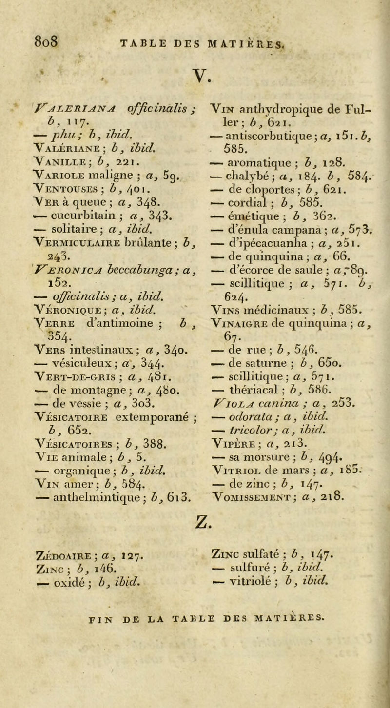 V. 'y^lÆniANA officinalis ; 6, 117. — phu; h, ihicl. Valériane; b, ihicl. Vanille -, b, 2-ji. Variole maligne ; a, 5g. Ventouses; b, /^o\, Ver à queue ; a, 348. •—cucurbitain ; «, 343. — solitaire ; a, ibicl. Vermiculaire brûlante ; b, 1243. f^ERONicA beccabunga ; a, i52. — officinalis ; a, ibid. Véronique; a, ihicl. Verre d’antimoine ; b , 354. Vers intestinaux; a, 340. — vésiciileux; a, 344. Vert-de-gris; a, 481. ■— de montagne; a, 480. — de vessie ; a, 3o3. VÉSICATOIRE extemporané ; b, 652. Vésicatoires ; b, 388. Vie animale; 5. — organique; b, ibicl. Vin amer; b, 584. — anthelmintique ; J, 613. Z Vin antbydropique de Ful- 1er; b , 621. — antiscorbutique ; «, 151.5, 585. — aromatique •, b, \ 28. ■—clialybé;«, 184. b, 584* — de cloportes; h, 621. — cordial ; b, 585. — émétique ; b, 362. — d’énula campana; a, SyS. — d’ipécaciianba ; «, 25i. — de quinquina; a, 66. — d’écorce de saule ; «789. — scillitique ; a, 671. b, 624. Vins médicinaux ; b, 585. Vinaigre de quinquina ; «, 67. — de rue ; b , 545. — de Saturne ; b, 65o. — scillitique; a, 571. — tbériacal ; b, 586. J^ioLA canina ; a, 253. — oclorata ; a, ibicl. — ti'icolor ; a, ibicl. Vipère ; a, 213. — sa morsure ; b, 494» Vitriol de mars ; a, i8j. — de zinc ; b, 147. Vomissement; a, 218. ZÉDOAiRE ; «, 127. Zinc ; b, i46. — oxidé ; b, ibicl. Zinc sulfaté ; û , 147. — sulfuré ; b, ibicl. — vitriolé ; b, ibid. fin de la table des MATIERES.