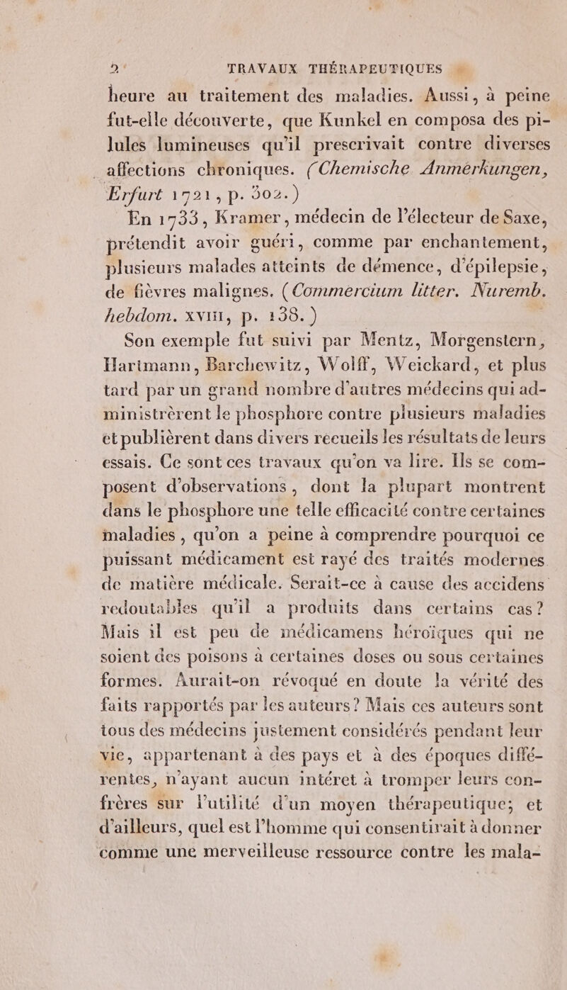 heure au traitement des maladies. Aussi, à peine fut-elle découverte, que Kunkel en composa des pi- Jules Jumineuses qu'il prescrivait contre diverses affections chroniques. (Chemische Anmeérkungen, Erfurt 1721, p. 002.) En 1733, Kramer, médecin de l'électeur de Saxe, pre étendit avoir guéri, comme par enchantement, plusieurs malades atteints de démence, d’ Én de fièvres malignes. (Commercium Len Nuremb. hebdom. xvi1, p. 138.) Son exemple fut suivi par Mentz, Morgenstern Harimann, Barchewitz, Wolff, Weickard, et plus tard par un grand Robe d’autres ses qui ad- ministrèrent le phosphore contre plusieurs maladies et publièrent dans divers recueils les résultats de leurs essais. Ce sont ces travaux qu'on va lire. Ils se com- posent d'observations, dont la plupart montrent dans le phosphore une telle efficacité contre certaines maladies , qu'on a peine à comprendre pourquoi ce puissant médicament esi rayé des traités modernes de matière médicale. Seraïit-ce à cause des accidens redoutables qu'il a produits dans certains cas? Mais 1l est peu de médicamens héroïques qui ne soient des poisons à certaines doses ou sous certaines formes. Aurait-on révoqué en doute la vérité des faits rapportés par les auteurs ? Mais ces auteurs sont ious des médecins justement considérés pendant leur vie, appartenant à des pays et à des époques diffé- rentes, n'ayant aucun intéret à tromper leurs con- frères sur lutilité d’un moyen thérapeutique; et d’ailleurs, quel est l’homme qui consentirait à donner comme une merveilleuse ressource contre les mala-