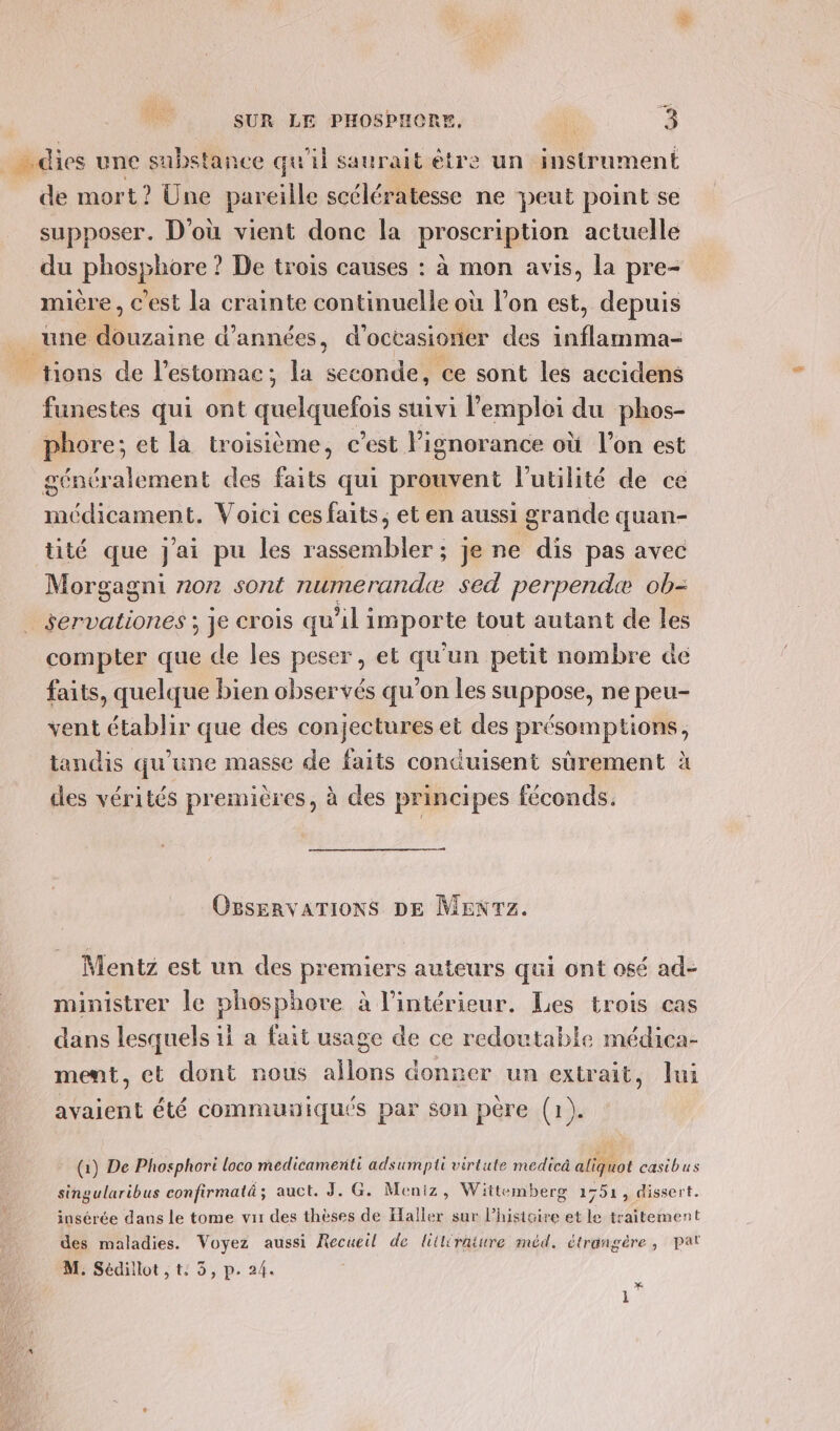 de mort? Une pareille scélératesse ne peut point se CS e e . \ supposer. D'où vient donc la proscription actuelle du phosphore ? De trois causes : à mon avis, la pre- e \ - (] Û e 4 [] ) CEA mière, c'est la crainte continuelle où lon est, depuis tions de l'estomac; la seconde, ce sont les accidens funestes qui ont quelquefois suivi l'emploi du phos- phore; et la troisième, c’est lignorance où l’on est généralement des faits qui prouvent l'utilité de ce médicament. Voici ces faits, et en aussi grande quan- tité que j'ai pu les rassembler ; je ne dis pas avec Morgagni non sont numerandæ sed perpendæ ob- servationes ; je crois qu'il importe tout autant de les compter que de les peser, et qu'un petit nombre de faits, quelque bien observés qu’on les suppose, ne peu- vent établir que des conjectures et des présomptions, tandis qu’une masse de faits conduisent sûrement à des vérités premières, à des principes féconds. OBSERVATIONS DE MENTZ. Mentz est un des premiers auteurs qui ont osé ad- ministrer le phosphore à l'intérieur. Les trois cas dans lesquels ii a fait usage de ce redoutable médica- ment, et dont nous allons donrer un extrait, Jui avaient été communiqués par son pére (1). (1) De Phosphori loco medicamenti adsumpti virtute medicä aliquot casibus singularibus confirmaté ; auct. J. G. Meniz, Wittemberg 1751 , dissert. insérée dans le tome vis des thèses de Elalier sur l’histoire et le traitement des maladies. Voyez aussi Recueil de liiléraiure méd. étrangère, pat M. Sédillot , t: 3, p. 24. &gt; 4 1