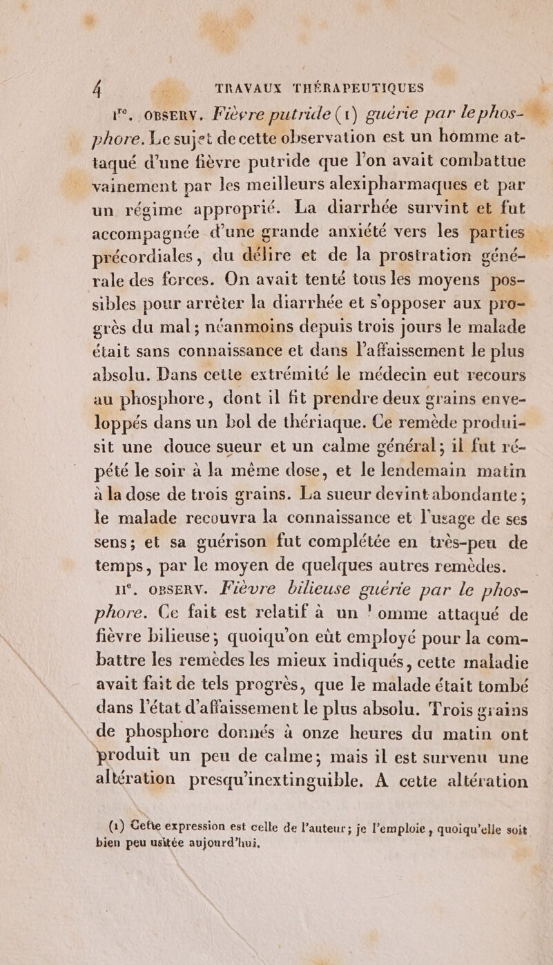 le, OBSERV. Fièvre putride(1) guérie par le phos- n phore. Le sujet de cette observation est un homme at- taqué d’une fièvre putride que l’on avait combattue vainement par les meilleurs alexipharmaques et par un régime approprié. La diarrhée survint et fut accompagnée d’une gs rande anxiété vers les parties précordiales , du délire et de la prosiration géné- rale des forces. On avait tenté tous les moyens pos- sibles pour arrèter la diarrhée et s'opposer aux pro- grès du mal; néanmoins depuis trois jours le malade était sans connaissance et dans l’affaissement le plus absolu. Dans cette extrémité le médecin eut recours au phosphore, dont il fit prendre deux grains enve- loppés dans un bol de thériaque. Ce remède produi- sit une douce sueur et un calme général; il fut ré- pété le soir à la même dose, et le lendemain matin à la dose de trois grains. La sueur devintabondante; le malade recouvra la connaissance et l'usage de ses sens; et sa guérison fut complétée en très-peu de temps, par le moyen de quelques autres remèdes. n°. opsERv. Fièvre bilieuse guérie par le phos- phore. Ce fait est relatif à un !omme attaqué de fièvre bilieuse; quoiqu'on eùt employé pour la com- battre les remedes les mieux indiqués, cette maladie avait fait de tels progrès, que le malade était tombé dans l'état d’affaissement le plus absolu. Trois grains de phosphore donnés à onze heures du matin ont produit un peu de calme; mais il est survenu une altération presqu'inextinguible. A cette altération (1) Gefie expression est celle de l’auteur; je l’emploie, quoiqu’elle Soit bien peu usitée aujourd’hui,