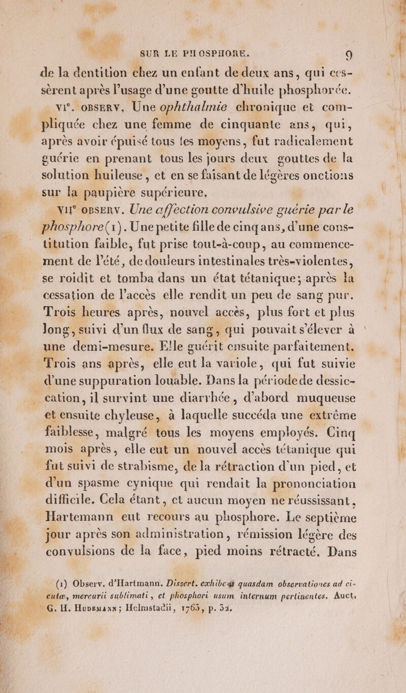 de la dentition chez un enfant de deux ans, qui ces- sèrent après l’usage d’une goutte d'huile phosphorée. vi. OBSERV, Une ophthalmie chronique et com- après avoir épuisé tous les moyens, fut radicalement guérie en prenant tous les jours deux gouttes de la solution huileuse, et en se faisant de légères onctions sur la paupière supérieure, ur opsERv. Une affection convulsive guérie par le phosphore(:).Une petite fille de cinqans, d’une cons- ütution faible, fut prise tout-à-coup, au commence- ment de l'été, de douleurs intestinales très-violentes, se roidit et tomba dans un état tétanique; après Îa cessation de l'accès elle rendit un peu de sang pur. Trois heures après, nouvel accès, plus fort et plus Jong, suivi d’un flux de sang, qui pouvait s'élever à une demi-mesure. Elle guérit ensuite parfaitement. Trois ans après, elle eut la variole, qui fut suivie et ensuite chyleuse, à laquelle succéda une extrême faiblesse, malgré tous les moyens employés. Cinq mois après, elle eut un nouvel accès tétanique qui fut suivi de strabisme, de la rétraction d'un pied, et d'un spasme cynique qui rendait la prononciation difficile. Cela étant, ct aucun moyen ne réussissant , Hartemann eut recours au phosphore. Le septième jour après son administration, rémission légère des convulsions de la face, pied moins rétracté. Dans cutæ, mercurii sublimati, et phosphori usum internum pertinentes. Auct. ae