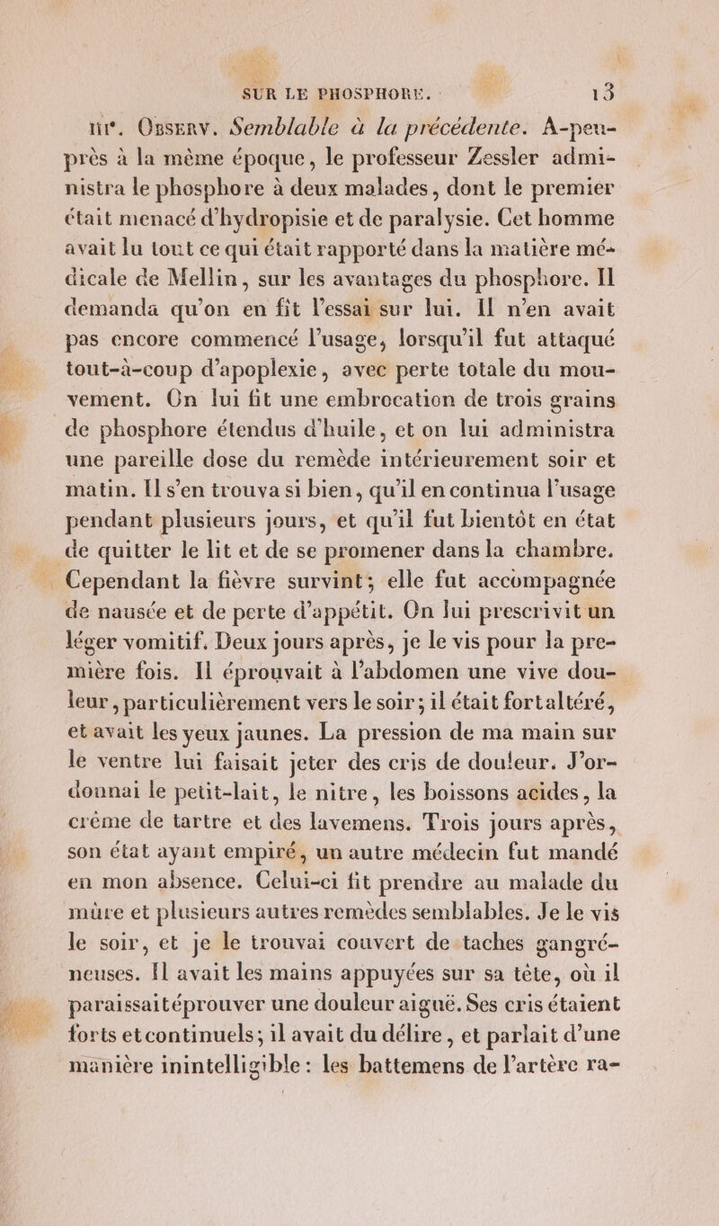 \ SUR LE PHOSPHORE. 13 ni. Osserv. Sernblable à la précédente. A-peu- près à la même époque, le professeur Zessler admi- nistra le phosphore à deux malades, dont le premier était menacé d'hydropisie et de paralysie. Cet homme avait lu tout ce qui était rapporté dans la matière mé- dicale de Mellin, sur les avantages du phosphore. IL demanda qu’on en fit l'essai sur lui. Il n’en avait pas encore commencé l'usage, lorsqu'il fut attaqué tout-à-coup d’apoplexie, avec perte totale du mou- vement. On lui fit une embrocation de trois grains une pareille dose du remède intérieurement soir et matin. [Il s’en trouva si bien, qu'il en continua l’usage pendant plusieurs jours, et qu'il fut bientôt en état de nausée et de perte d’appétit. On Jui prescrivit un léger vomitif, Deux jours après, je le vis pour la pre- mière fois. Il éprouvait à l’abdomen une vive dou- leur , particulièrement vers le soir ; il était fortaltéré, et avait les yeux jaunes. La pression de ma main sur le ventre lui faisait jeter des cris de douleur. J’or- dounai le petit-lait, le nitre, les boissons acides, la crème de tartre et des lavemens. Trois jours après, son état ayant empiré, un autre médecin fut mandé en mon absence. Celui-ci fit prendre au malade du müre et plusieurs autres remèdes semblables. Je le vis le soir, et je le trouvai couvert de taches gangré- neuses. Îl avait les mains appuyées sur sa tête, où 1l paraissaitéprouver une douleur aiguë. Ses cris étaient forts etcontinuels; il avait du délire, et parlait d’une manière inintelligible : les battemens de l'artère ra-