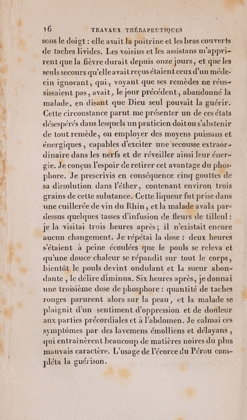 À nr = sous le doigt : elle avait la poi trine et les bras couverts rent que la fièvre durait depuis onze jours, et que les seuls secours qu’elle avait reçus étaient ceux d’un méde- cin ignorant, qui, voyant que ses remèdes ne réus- sissaient pas, avait, le jour précédent, abandonné la malade, en disant que Dieu seul pouvait la guérir. Cette circonstance parut me présenter un de cesétats désespérés dans lesquels un praticien doitou s'abstenir de tout remède, ou employer des moyens puissans et énergiques, capables d’exciter une secousse extraor- dinaire dans les nerfs et de réveiller ainsi leur éner- gie. Je conçus l'espoir @e retirer cet avantage du phos- phore. Je prescrivis en conséquence cinq gouttes de sa dissolution dans l'éther, contenant environ trois grains de cette substance. Cette liqueur fut prise dans une cuillerée de vin du Rhin, et la malade avala par- dessus quelques tasses d’infusion de fleurs de tilleul : je la visitai trois heures après; il n'existait encore aucun changement. Je répétai la dose : deux heures qu'une douce chaleur se répandit sur tout le corps, bientôt le pouls devint ondulant et la sueur abon- dante , le délire diminua. Six heures après, je donnai une troisième dose de phosphore : quantité de taches rouges parurent alors sur la peau, et la malade se plaignit d'un sentiment d’oppression et de douleur aux parties précordiales et à l’abdomen. Je calmai ces symptômes par des lavemens émolliens et délayans , qui entrainèrent beaucoup de matières noires du plus mauvais caractère. L'usage de l'écorce du Pérou com- pléta la guérison. af