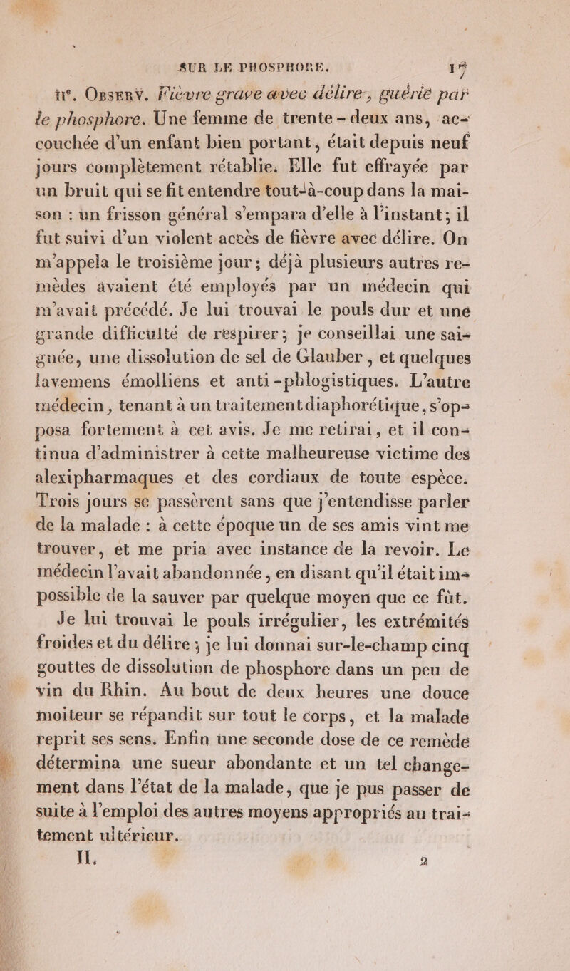 , Opsenv. Fièvre grave avec délire, guérie par le phosphore. Une femme de trente - deux ans, ac- couchée d’un enfant bien portant, était depuis neuf jours complètement rétablie, Elle fut effrayée par un bruit qui se fitentendre tout-a-coup dans la mai- son : un frisson général s’empara d'elle à l'instant; il fut suivi d’un violent accès de fièvre avec délire. On m'appela le troisième jour ; déjà plusieurs autres re- mèdes avaient été employés par un imédecin qui m'avait précédé. Je lui trouvai le pouls dur et une grande difficulté de respirer; je conseillai une sai- gnée, une dissolution de sel de Glauber , et quelques lavemens émolliens et anti-phlogistiques. L'autre médecin, tenant à un traitementdiaphorétique, s’op- posa fortement à cet avis, Je me retirai, et 1l con- tinua d’administrer à cette malheureuse victime des alexipharmaques et des cordiaux de toute espèce. Trois jours se passèrent sans que j'entendisse parler de la malade : à cette époque un de ses amis vint me trouver, et me pria avec instance de la revoir. Le possible de la sauver par quelque moyen que ce fût. Je lui trouvai le pouls irrégulier, les extrémités froides et du délire ; je lui donnai sur-le-champ cinq gouttes de dissolution de phosphore dans un peu de vin du Rhin. Au bout de deux heures une douce moiteur se répandit sur tout le corps, et la malade reprit ses sens. Enfin une seconde dose de ce remède détermina une sueur abondante et un tel change- ment dans l’état de la malade, que je pus passer de suite à l'emploi des autres moyens appropriés au trai- tement uitérieur. TL. | M, 4 2