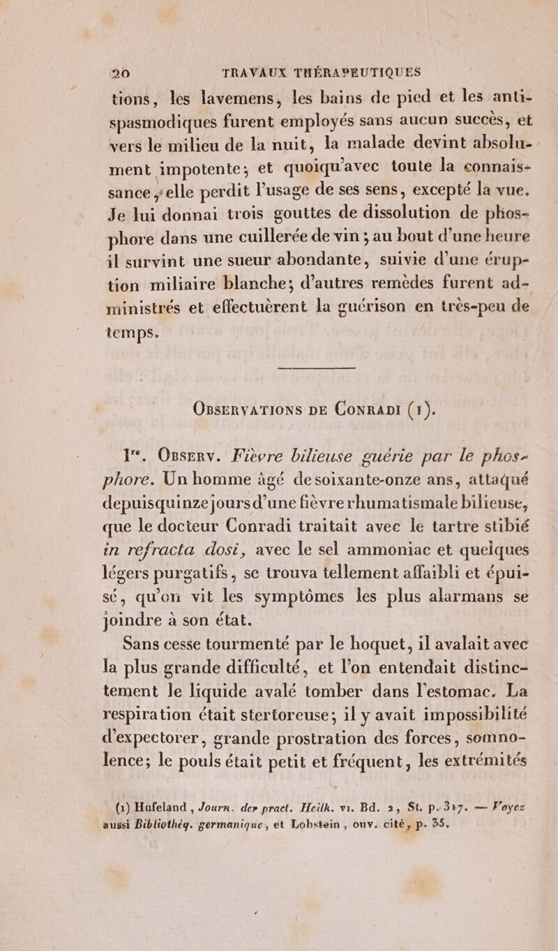 tions, les lavemens, les bains de pied et les anti- . \ spasmodiques furent employés sans aucun succes, et vers le milieu de la nuit, la malade devint absolu- ment impotente; et quoiqu'avec toute la connais- sance y elle perdit l’usage de ses sens, excepté la vue. Je lui donnai trois gouttes de dissolution de phos- phore dans une cuillerée de vin ; au bout d’une heure il survint une sueur abondante, suivie d’une érup- tion miliaire blanche; d’autres remèdes furent ad- ministrés et effectuèrent la guérison en très-peu de temps. OnsEnvATIONS DE CoNRADI (1). 1°. Osserv. Fièvre bilieuse guérie par le phos- phore. Un homme âgé de soixante-onze ans, attaqué depuisquinze jours d’une fièvre rhumatismale bilieuse, que le docteur Conradi traitait avec le tartre stibié in refracta dosi, avec le sel ammoniac et quelques légers purgatifs, se trouva tellement affaibli et épui- sé, qu'on vit les symptômes les plus alarmans se joindre à son état. Sans cesse tourmenté par le hoquet, il avalait avec la plus grande difficulté, et l’on entendait distinc- tement le liquide avalé tomber dans l'estomac. La respiration était stertoreuse; 1l y avait impossibilité d'expectorer, grande prostration des forces, somno- lence; le pouls était petit et fréquent, les extrémités (1) Hufeland , Jourr. de» pract. Heilk. vi. Bd. 2, St. p.317. — Voyez aussi Bibliothèg. germanique, et Lobstein , ouv. cité, p. 35,