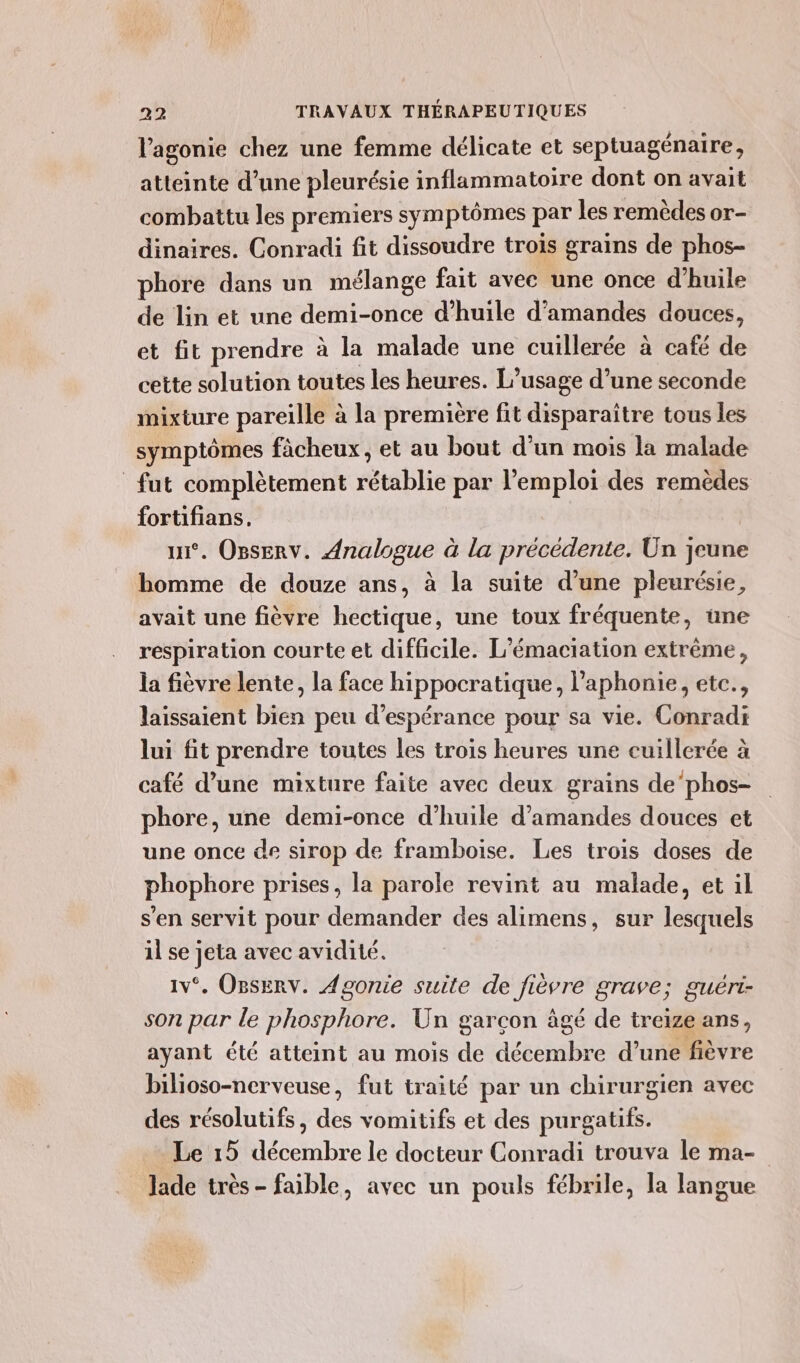 lagonie chez une femme délicate et septuagénaire, atteinte d’une pleurésie inflammatoire dont on avait combattu les premiers symptômes par les remèdes or- dinaires. Conradi fit dissoudre trois grains de phos- phore dans un mélange fait avec une once d'huile de lin et une demi-once d'huile d'amandes douces, et fit prendre à la malade une cuillerée à café de cette solution toutes les heures. L’usage d’une seconde mixture pareille à la première fit disparaître tous les symptômes fâcheux, et au bout d'un mois la malade fut complètement rétablie par l'emploi des remèdes fortifians, ui. Onserv. Analogue à la précédente. Un jeune homme de douze ans, à la suite d’une pleurésie, avait une fièvre hectique, une toux fréquente, une respiration courte et difficile. L’émaciation extrême, la fièvre lente, la face hippocratique, l’aphonie, etc., laissaient bien peu d'espérance pour sa vie. Conradi lui fit prendre toutes les trois heures une cuillerée à café d’une mixture faite avec deux grains de’phos- phore, une demi-once d'huile d'amandes douces et une once de sirop de framboise. Les trois doses de phophore prises, la parole revint au malade, et il s’en servit pour demander des alimens, sur lesquels il se jeta avec avidité. 1v°. OsErv. Agonie suite de fièvre grave; guéri- son par le phosphore. Un garcon âgé de treize ans, ayant été atteint au mois de décembre d’une fièvre bilioso-nerveuse, fut traité par un chirurgien avec des résolutifs, des vomitifs et des purgatifs. Le 15 décembre le docteur Conradi trouva le ma- lade très - faible, avec un pouls fébrile, la langue