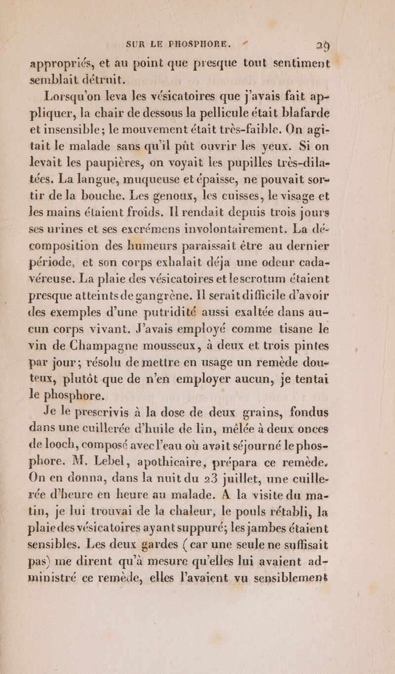 appropriés, el au point que presque tout sentiment semblait détruit. Lorsqu'on leva les vésicatoires que j'avais fait ap- pliquer, la chair de dessous la pellicule était blafarde et insensible ; le mouvement était très-faible. On agi- tait le malade sans qu'il püt ouvrir les yeux. Si on levait les paupières, on voyait Les pupilles très-dila- técs. La langue, muqueuse et épaisse, ne pouvait sor- tir de la bouche. Les genoux, les cuisses, le visage et les mains étaient froids. I rendait depuis trois jours ses urines et ses excrémens involontairement. La dé- composition des humeurs paraissait être au dernier période, et son corps exhalait déja une odeur cada- véreuse. La plaie des vésicatoires et lescrotum étaient presque atteints de gangrène. Ï serait difficile d’avoir des exemples d’une putridité aussi exaltée dans au- cun corps vivant. J'avais employé comme tisane le vin de Champagne mousseux, à deux et trois pintes par jour, résolu de mettre en usage un remède dou- teux, plutôt que de n’en employer aucun, je tentai le phosphore, Je le prescrivis à la dose de deux grains, fondus dans une cuillerée d'huile de lin, mélée à deux onces de looch, composé avec l’eau où avoit séjourné le phos- phore. M, Lebel, apothicaire, prépara ce remède. On en donna, dans la nuit du 23 juillet, une cuille- rée d'heure en heure au malade. A la visite du ma- tin, je lui trouvai de la chaleur, le pouls rétabli, la plaie des vésicatoires ayant suppuré; les jambes étaient sensibles. Les deux gardes { car une seule ne suffisait pas) me dirent qu’à mesure qu’elles lui avaient ad- ministré ce remède, elles avaient vu sensiblement