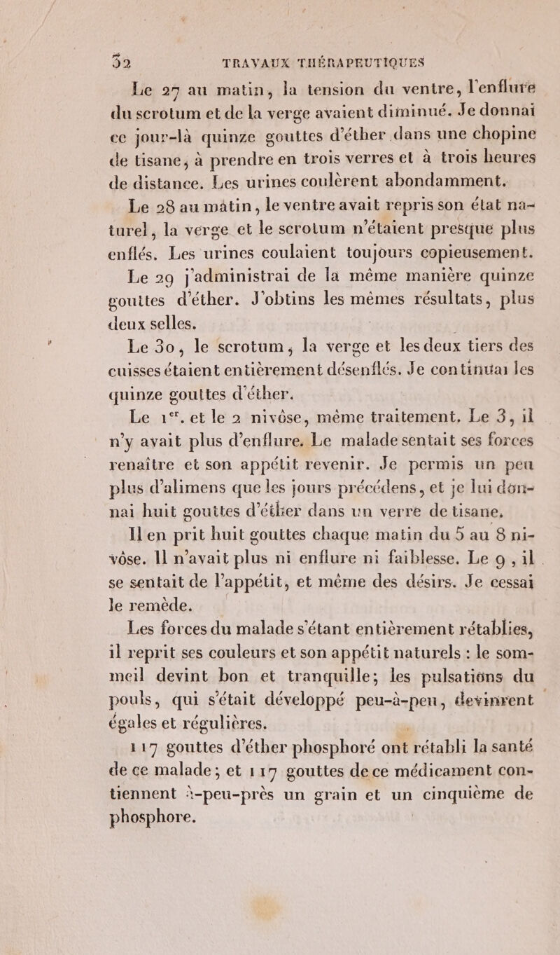 per 92 TRAVAUX THÉRAPEUTIQUES Le 27 au matin, la tension du ventre, l'enflure du scrotum et de la verge avaient diminué. Je donnai ce jour-là quinze gouttes d’éther dans une chopine de tisane, à prendre en trois verres el à trois heures de distance. Les urines coulèrent abondamment. Le 28 au matin, le ventre avait repris son état na- ture}, la verge et le scrotum n'étaient presque plus enflés. Les urines coulaient toujours copieusement. Le 29 j'administrai de la même manière quinze pgouites d'éther. J'obtins les mêmes résultats, plus deux selles. Le 30, le scrotum, la verge et les deux tiers des cuisses étaient entièrement désenflés. Je continua les quinze gouttes d'éther. Le 1%*.et le 2 nivôse, même traitement, Le 3, il n’y avait plus d’enflure, Le malade sentait ses forces renaître et son appétit revenir. Je permis un peu plus d’alimens que les jours précédens, et je lui don- nai huit gouttes d’étlier dans un verre de tisane, Ilen prit huit gouttes chaque matin du 5 au 8 ni- vôse. [ n'avait plus ni enflure ni faiblesse. Le 9 , il se sentait de l'appétit, et même des désirs. Je cessai le remède. Les forces du malade s'étant entièrement rétablies, il reprit ses couleurs et son appétit naturels : le som- meil devint bon et tranquille; les pulsations du pouls, qui s'était développé peu-à-peu, devinrent égales et régulières. 117 gouttes d’éther phosphoré ont rétabli la santé de ce malade; et 117 gouttes dece médicament con- tiennent à-peu-près un grain et un cinquième de phosphore.