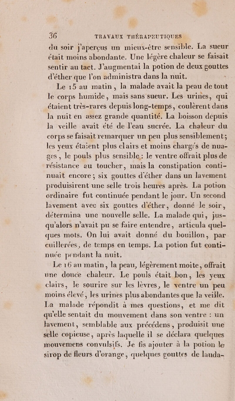 du soir j'apercus un mieux-être sensible. La sueur était moins abondante. Une légère chaleur se faisait sentir au tact. J’augmentai la potion de deux gouttes d’éther que l’on administra dans la nuit. Le 15 au matin, la malade avait la peau de tout le corps humide, mais sans sueur. Les urines, qui étaient très-rares depuis long-temps, coulèrent dans la nuit en assez grande quantité. La boisson depuis la veille avait été de l’eau sucrée. La chaleur du corps se faisait remarquer un peu plus sensiblement; les veux étaient plus clairs et moins chargés de nua- ses, le pouls plus sensible: le ventre offrait plus de résistance au toucher, mais la constipation conti- nuait encore ; six gouttes d'éther dans un lavement produisirent une selle trois heures après. La potion ordinaire fut continuée pendant le jour. Un second lavement avec six gouttes d'éther, donné le soir, détermina une nouvelle selle. La malade qui, jus- qu’alors n'avait pu se faire entendre, articula quel- ques mots. On lui avait donné du bouillon, par. cuillerées, de temps en temps. La potion fut eonti- nuée pendant la nuit. Le 16 au matin, la peau, légèrement moite, offrait une douce chaleur. Le pouls était bon, les yeux clairs, le sourire sur les lèvres, le ventre un peu moins élevé, les urines plus abondantes que la veille. La malade répondit à mes questions, et me dit qu’elle sentait du mouvement dans son ventre : un favement, semblable aux précédens, produisit une selle copieuse, après laquelle il se déclara quelques mouvemens convulsifs. Je fis ajouter à la potion le sirop de fleurs d'orange, quelques gouttes de lauda-