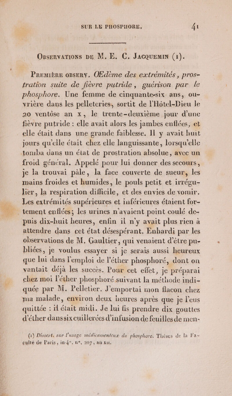 #t14 OsservarTions DE M, E. C, Jacquemin (1). PREMIÈRE oBsERY, OEdème des extrémités , pros- tration suite de fièvre putride, guérison par le phosphore. Une femme de cinquante-six ans, ou- vrière dans les pelleteries, sortit de l'Hôtel-Dieu le 20 ventôse an x, le trente-deuxième jour d'une fièvre putride : elle avait alors les jambes enflées, et jours qu'elle était chez elle languissante, lorsqu'elle tomba dans un état de prostration absolue, avec un froid général. Appelé pour lui donner des secours, je la trouvai pâle, la face couverte de sueur, les mains froides et humides, le pouls petit et irrégu- lier, la respiration difficile, et des envies de vomir. Les extrémités supérieures et inférieures étaient for- puis dix-huit heures, enfin il n’y avait plus rien à attendre dans cet état désespérant, Enhardi par les observations de M, Gaultier, qui venaient d’être pu- bliées, je voulus essayer si je serais aussi heureux que lui dans l'emploi de l’éther phosphoré, dont on vantait déjà les succès. Pour cet effet, je préparai chez moi l'éther phosphoré suivant la méthode indi- quée par M. Pelletier. J’emportai mon flacon chez pa malade, environ deux heures après que je l'eus quittée : il était midi. Je lui is prendre dix gouttes d’éther danssix cuillerées d’infusion de feuilles de men- (:) Dissert. sur l'usage médicamenteux du phosphore, Thèses de la Fa- culté de Paris, in-4°. n°, 207, an xu,