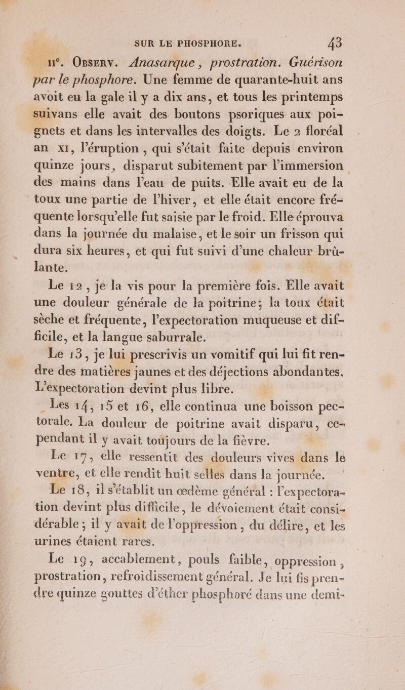 | n°. OpsErv. Anasarque , prostration. Guérison par le phosphore. Une femme de quarante-huit ans avoit eu la gale il y a dix ans, et tous les printemps suivans elle avait des bons psoriques aux poi- _gnets et dans les intervalles des doigts. Le 2 floréal an x1, l’éruption , qui s'était faite depuis environ quinze jours, disparut subitement par limmersion des mains dans l’eau de puits. Elle avait eu de la toux une partie de l'hiver, et elle était encore fré- quente lorsqu'elle fut saisie par le froid. Elle éprouva dans la journée du malaise, et le soir un frisson qui dura six heures, et qui fut suivi d’une chaleur brû- lante. Le 12, je la vis pour la première fois. Elle avait une douleur générale de la poitrine; la toux était sèche et fréquente, l’expectoration muqueuse et dif- ficile, et la langue saburrale. ü Le 13, je lui prescrivis un vomitif qui lui fit ren- dre des matières jaunes et des déjections abondantes. L’expectoration devint plus libre. Les 14, 15 et 16, elle continua une boisson pec- torale, La douleur de poitrine avait disparu , CE= pendant il y avait toujours de la fièvre. + Le 17, elle ressentit des douleurs vives dans le ventre, et elle rendit huit selles dans la : journée. Le 18, il s'établit un œdème général : l'ex pectora- tion devint plus difficile, le dévoiement était consi- dérable ; il y avait de l'oppression, du délire, et les urines étaient rares. Le 19, accabiement, pouls faible, oppression , prostration, refroidissement général. Je lui fs pren- dye quinze gouttes d’éther phosphoré dans une demi-