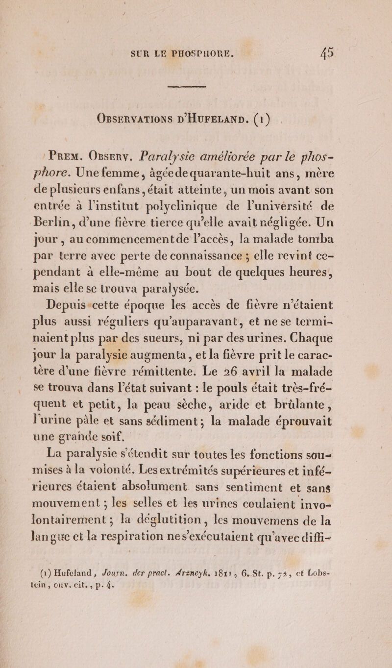 OssErvaTIoNs D'HUrFELAND. (1) Prem. Onserv. Paralysie améliorée par le phos- phore. Une femme, âgéede quarante-huit ans, mère de plusieurs enfans , était atteinte, un mois avant son entrée à l'institut polyclinique de l'université de Berlin, d’une fièvre tierce qu’elle avait négligée. Un jour , au commencementde l’accès, la malade tonrba par terre avec perte de connaissance ; elle revint ce- pendant à elle-même au bout de quelques heures, mais elle se trouva paralysée. Depuis-cette époque les accès de fièvre n'étaient plus aussi réguliers qu'auparavant, et ne se termi- naïent plus par des sueurs, ni par des urines. Chaque jour la paralysie augmenta , et la fièvre prit le carac- tère d’une fièvre rémittente. Le 26 avril la malade se trouva dans l’état suivant : le pouls était très-fré- quent et petit, la peau sèche, aride et brûlante, l'urine päle et sans sédiment ; la malade éprouvait une grande soif. | La paralysie s’étendit sur toutes les fonctions sou- mises à la volonté. Les extrémités supérieures et infé- rieures étaient absolument sans sentiment et sans mouvement ; les selles et les urines coulaient invo- lontairement ; la déglutition , les mouvemens de la langue et la respiration nes’exécutaient qu'avec diffi- (à) Hufcland, Journ. der pract. Arzneyhk, 1811, 6, St. p. ;5, ct Lobs- tein, ouv. cit, , p. 4.