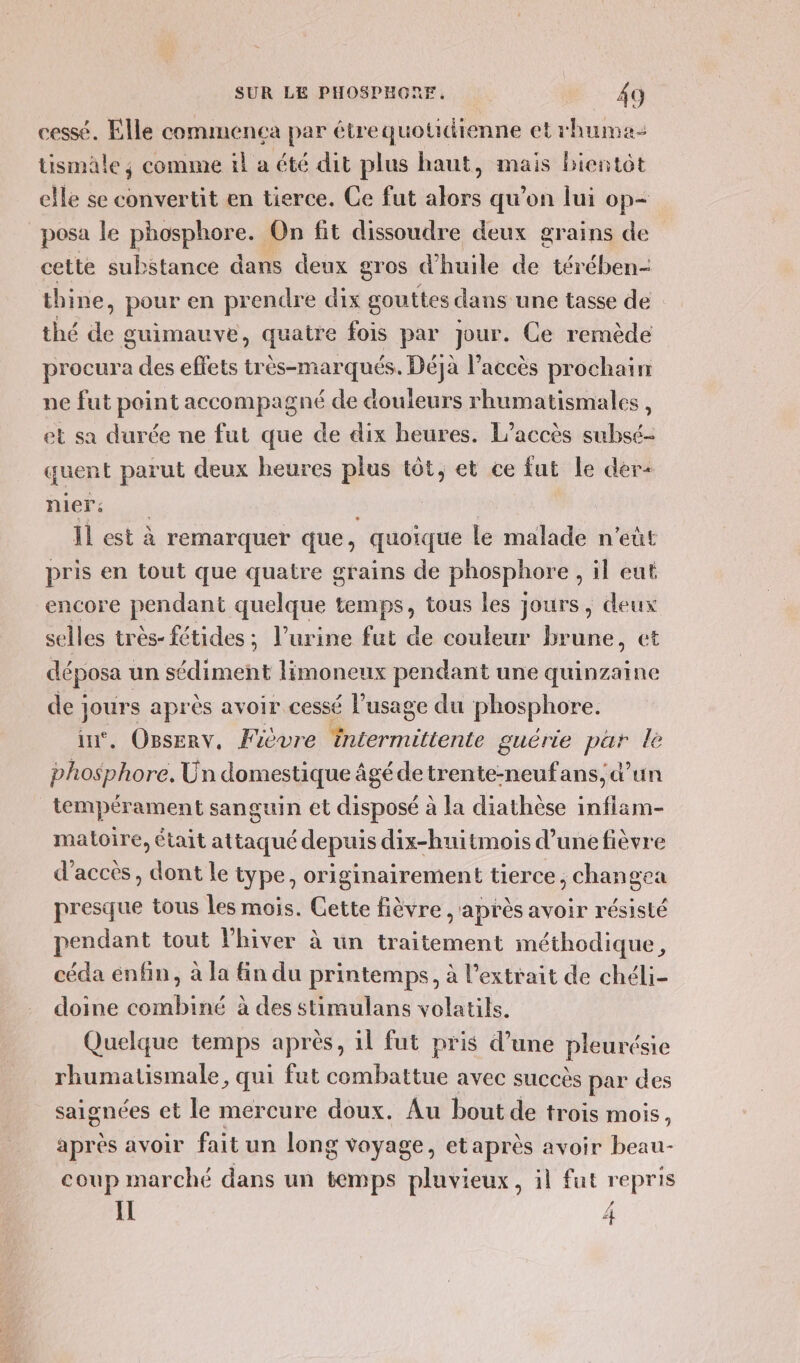 cessé. Elle commenca par étrequotidienne et rhuma- tismale ; comme il a été dit plus haut, mais bientôt elle se convertit en tierce. Ce fut alors qu’on lui op- posa le phosphore. £ On fit dissoudre deux grains de cette substance dans deux gros d'huile de térében- thine, pour en prendre dix gouttes dans une tasse de | thé de guimauve, quatre fois par Jour. Ce remède procura des effets très-marqués. Déjà l'accès prochain ne fut point accompagné de douleurs rhumatismales , et sa durée ne fut que de dix heures. L'accès subsé- quent parut deux heures plus tôt, et ce fut le der+ nier: 1 est à remarquer que, “quoique le malade n'eùt pris en tout que quatre grains de phosphore ,il eut encore pendant quelque temps, tous les jours, deux selles très- fétides ; l’urine fut de couleur brune, et déposa : un sédiment limoneux pendant une quinzaine de ; Jr après avoir cessé l'usage du phosphore. . Oserv, Fièvre rue guérie Li le He Un domestique âgé de nié ans, d’un tempérament sanguin et disposé à la diathèse infiam- matoire, était attaqué depuis dix-huitmois d’unefièvre d'accès, dont le type, originairement tierce, change: presque tous les mois. Cette fièvre , après avoir résisté pendant tout lhiver à un traitement méthodique, céda enfin, à la fin du printemps, à l'extrait de chéli- doine combiné à des stimulans volatils. Quelque temps après, 11 fut pris d’une pleurésie rhumatismale, qui fut combattue avec succès par des saignées et le mercure doux. Au bout de trois mois, après avoir fait un long voyage, et après avoir beau- coup marché dans un temps pluvieux, il fut repris Il r