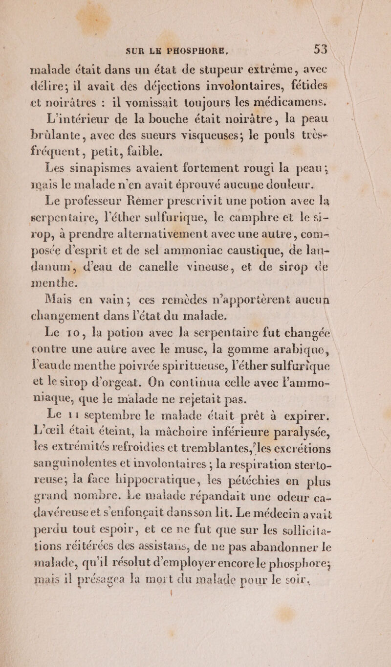 malade était dans un état de stupeur extrème, avec délire; il avait des déjections involontaires, fétides et noirâtres : il vomissait toujours les médicamens. L'intérieur de la bouche était noirâtre, la peau brülante, avec des sueurs visqueuses; le lé très fréquent, petit, faible. Les sinapismes avaient fortement rougi la peau; mais le malade n'en avait éprouvé aucune douleur. Le professeur Rémer prescrivit une potion avec Îa serpentaire, l'éther sulfurique, le camphre et le si- rop, à prendre alternativement avec une autre, com- posée d'esprit et de sel ammoniac caustique, de lau- danum, d’eau de canelle vineuse, et de sirop de menthe. | Mais en vain; ces remèdes n'apportèrent aucun changement dans l’état du malade. Le 10, la potion avec la serpentaire fut danéés contre une autre avec le musc, la gomme isabitihez l'eau de menthe poivrée spiritueuse, l’éther sulfurique et le sirop d’orgeat. On continua celle avec l’'ammo- niaque, que le malade ne rejetait pas. Le 11 septembre le malade était prêt à expirer. L'œil était éteint, la mâchoire inférieure paralysée, les extrénutés refroidies et tremblantes.’les excrétions sanguinolentes et involontaires ; la respiration sterto- reuse; la face hippocratique, lee pétéchies en plus grand nombre. Le malade répandait une odeur ca- davéreuse et s'enfonçait dansson lit. Le médecin avait perdu tout espoir, et ce ne fut que sur les sollicita- tions réitérées des assistans, de ne pas abandonner le malade, qu'il résolut d'employer encorele phosphore; mais il présagea la mort du malade pour le soir.