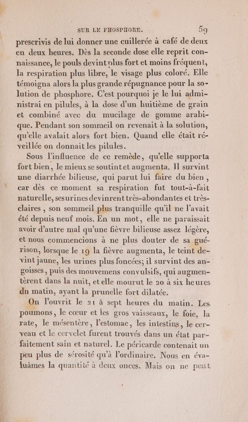 prescrivis de lui donner une cuillerée à café de Te en deux heures. Dès la seconde dose elle reprit con- naissance, le pouls devint olus fort et moins fréquent, la respiration plus libre, le visage plus coloré. Elle témoigna alors la plus grande répugnance pour la so- lution de phosphore. C’est pourquoi je le lui admi- nistrai en pilules, à ia dose d’un huitième de grain et combiné avec du mucilage de gomme arabi- que. Pendant son sommeil on revenait à la solution, qu’elle avalait alors fort bien. Quand elle était ré- veillée on donnait les pilules. : Sous l'influence de ce remède, qu’elle supporta fort bien, le mieux se soutint et augmenta. 1] survint une mous ‘hée bilieuse, qui parut lui faire du bien, car dès ce moment sa respiration fut tout-à-fait naturelle, sesurines devinrent très-abondantes et très- claires , son sommeil plus tranquille qu'il ne l'avait été depuis neuf mois. En un mot, elle ne paraissait avoir d'autre mal qu'une fièvre bilieuse assez légère, et nous commencions à ne plus douter de sa gué- risen, lorsque le 19 la fièvre augmenta, le teint de- vint jaune, les urines plus foncées; il survint des an- goisses , puis des mouvemens convulsifs, qui augmen- térent dans la nuit, etelle mourut le 20 à six heures dn matin, ayant la prunelle fort dilatée. On lPouvrit le 21 à sept heures du matin. Les poumons, le cœur et les gros vaisseaux, le foie, la rate, le mésentère, estomac, les intestins, le cer- veau et le cervelet furent trouvés dans un état par- faitement sain et naturel. Le péricarde contenait un peu plus de sérosité qu’à l'ordinaire. Nous en éva- fuâmes la quantité à deux onces. Mais on ne peut