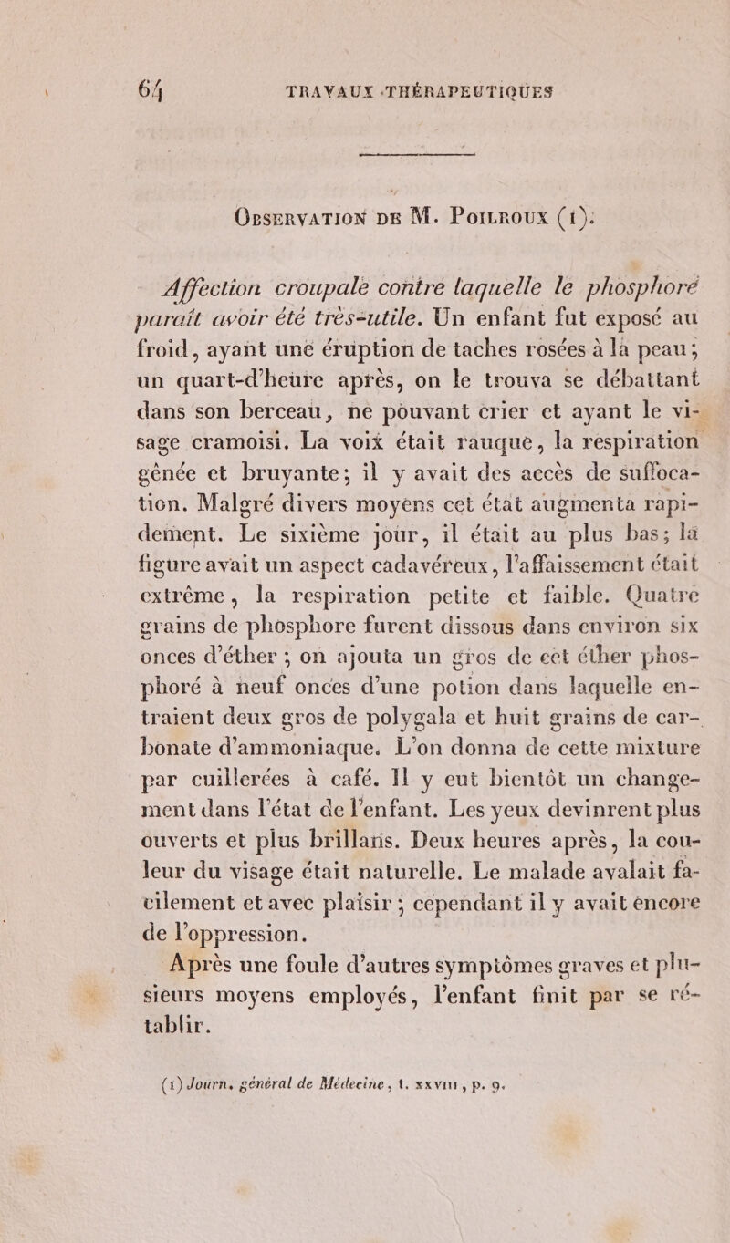 OrservarTioN p6 M. Porzroux (1). Afféction croupale contre laquelle le phosphore parait avoir été très-utile. Un enfant fut Exposé au froid, ayant une éruption de taches rosées à la peau; un quart-d’heure après, on le trouva se débattant dans son berceau, ne pouvant crier et ayant le vi- sage cramoisi. La voix était rauque, la respiration génée et bruyante; il y avait des accès de suffoca- tion. Malgré divers moyens cet état augmenta rapi- dement. Le sixième jour, il était au plus bas; la figure avait un aspect cadavéreux, l’affaissement était extrême, la respiration petite et faible. Quatre grains de phosphore furent dissous dans environ six onces d’éther ; on ajouta un gros de et éther phos- phoré à NS onces d’une potion dans laquelle en- traient deux gros de polygala et huit grains de car- bonate d’ammoniaque. L'on donna de cette mixture par cuillerées à café. Il y eut bientôt un change- ment dans l'état de l'enfant. Les yeux deyinrent plus ouverts et plus brillaris. Deux heures après, la cou- leur du visage était naturelle. Le malade nt fa- cilement et avec plaisir ; cependant il y avait encore de l'oppression. Après une foule d’autres sympiômes graves et plu- sieurs moyens employés, lenfant finit par se ré- tablir.