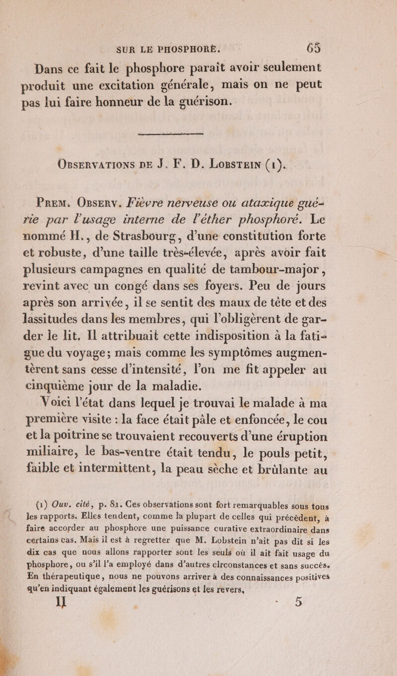 Dans ce fait le phosphore paraît avoir seulement produit une excitation générale, mais on ne peut pas lui faire honneur de la guérison. Osservarions pe J. F. D. Losstein (1). Prem. Osserv. Fièvre nerveuse ou ataxique gué- rie par l'usage interne de l’éther phosphoré. Le nommé H., de Strasbourg, d’une constitution forte et robuste, d’une taille très-élevée, après avoir fait plusieurs campagnes en qualité de tambour-major, revint avec un congé dans ses foyers. Peu de jours après son arrivée, il se sentit des maux de tête et des lassitudes dans les membres, qui l’obligèrent de gar- der le lit. Il attribuait cette indisposition à la fati- gue du voyage; mais comme les symptômes augmen- ièrent sans cesse d'intensité, l’on me fit appeler au cinquième jour de la maladie. Voici l’état dans lequel je trouvai le malade à ma première visite : la face était pâle et enfoncée, le cou et la poitrine se trouvaient recouverts d’une éruption miliaire, le bas-venire était tendu, le pouls petit, faible et intermittent, la peau sèche et brülante au (1) Ouv. cité, p. 81. Ces observations sont fort remarquables sous tons les rapports. Elles tendent, comme la plupart de celles qui précèdent, à faire accorder au phosphore une puissance curative extraordinaire dans certains cas. Mais il est à regretter que M. Lobstein n'ait pas dit si les dix cas que nous allons rapporter sont les seuls où il ait fait usage du phosphore, ou s’il l’a employé dans d’autres circonstances et sans succès. En thérapeutique, nous ne pouvons arriver à des connaissances positives qu’en indiquant également les guérisons et les revers, 5