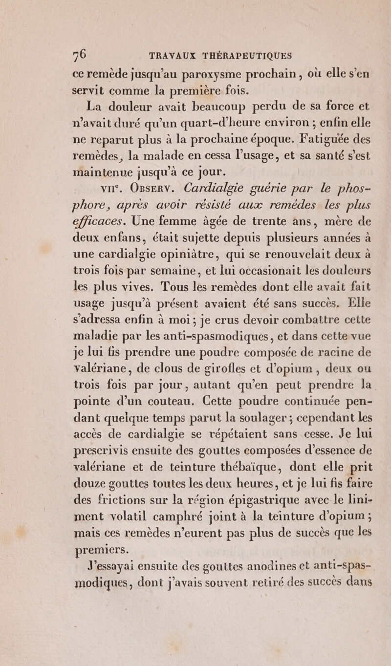 ce remède jusqu’au paroxysme prochain, où elle s’en servit comme la première fois. La douleur avait beaucoup perdu de sa force et n'avait duré qu’un quart-d’heure environ ; enfin elle ne reparut plus à la prochaine époque. Fatiguée des remèdes, la malade en cessa l'usage, et sa santé s’est maintenue jusqu’à ce Jour. vu. Oserv. Cardialgie guérie par le phos- phore, après avoir résisté aux remèdes les plus efficaces. Une femme àgée de trente ans, mère de deux enfans, était sujette depuis plusieurs années à une cardialgie opiniâtre, qui se renouvelait deux à trois fois par semaine, et lui occasionait les douleurs les plus vives. Tous les remèdes dont elle avait fait usage jusqu’à présent avaient été sans succès. Elle s’adressa enfin à moi; je crus devoir combattre cette maladie par les anti-spasmodiques, et dans cette vue je lui fis prendre une poudre composée de racine de valériane, de clous de girofles et d’opium , deux ou trois fois par jour , autant qu'en peut prendre la. pointe d’un couteau. Cette poudre continuée pen- dant quelque temps parut la soulager; cependant les accès de cardialgie se répétaient sans cesse. Je lui prescrivis ensuite des gouttes composées d'essence de valériane et de teinture thébaïque, dont elle prit douze gouttes toutes les deux heures, et je lui fis faire des frictions sur la région épigastrique avec le lini- ment volatil camphré joint à la teinture d'opium; mais ces remèdes n’eurent pas plus de succès que les premiers. J’essayai ensuite des gouttes anodines et anti-spas- modiques, dont j'avais souvent retiré des succès dans