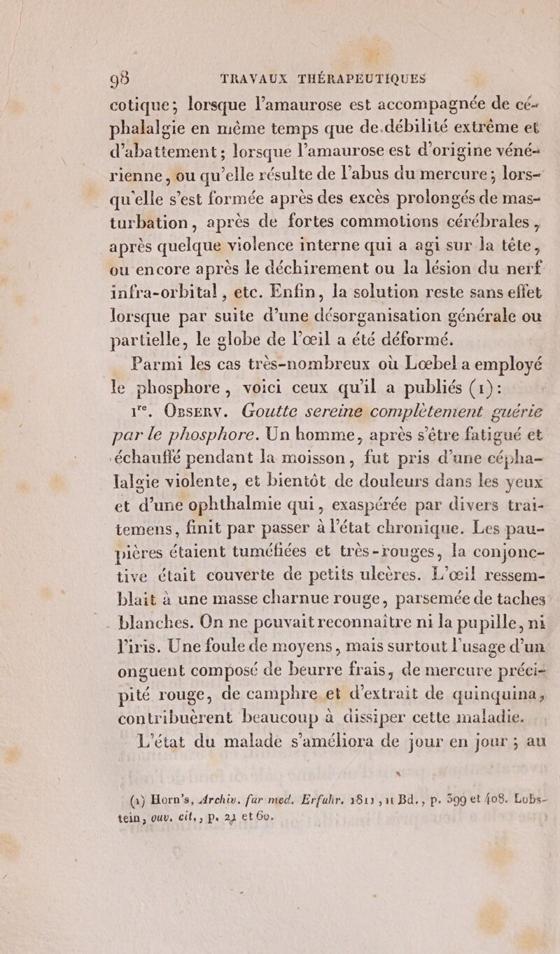 cotique; lorsque l’amaurose est accompagnée de cé- phalalgie en même temps que de.débilité extrême et d’abattement ; lorsque l’amaurose est d'origine véné- rienne, ou qu’elle résulte de l’abus du mercure; lors- qu'elle s’est formée après des excès prolongés de mas- turbation, après de fortes commotions cérébrales, après quelque violence interne qui a agi sur la tête, ou encore après le déchirement ou la lésion du nerf infra-orbital , etc. Enfin, la solution reste sans effet lorsque par suite d’une désorganisation générale ou partielle, le globe de l’œil a été déformé. Parmi les cas très-nombreux où Loœæbel a employé le phosphore, voici ceux qu'il a publiés (1): 1°. OpsERv. Goutte sereine complètement guérie par le phosphore. Un homme, après s'être fatigué et -échauffé pendant fa moisson, fut pris d’une céÿha- lalgie violente, et bientôt de douleurs dans les yeux et d’une ophthalmie qui, exaspérée par divers trai- temens, finit par passer à l’état chronique. Les pau- pières étaient tuméfées et très-rouges, la conjonc- tive était couverte de petits uleères. L’œ1l ressem- blait à une masse charnue rouge, parsemée de taches _. blanches. On ne pouvait reconnaitre ni la pupille, ni l'iris. Une foule de moyens, mais surtout l'usage d’un onguent composé de beurre frais, de mercure préci= pité rouge, de camphre. et d'extrait de quinquina, contribuèrent beaucoup à dissiper cette maladie. L'état du malade s’améliora de jour en jour ; au \ (à) Horn’s, Archiv. fur med. Erfulr, 1813 ,11 Bd, , p. 599 et {08. Lobs- tein, ouv, cit, p. 24 et 60.