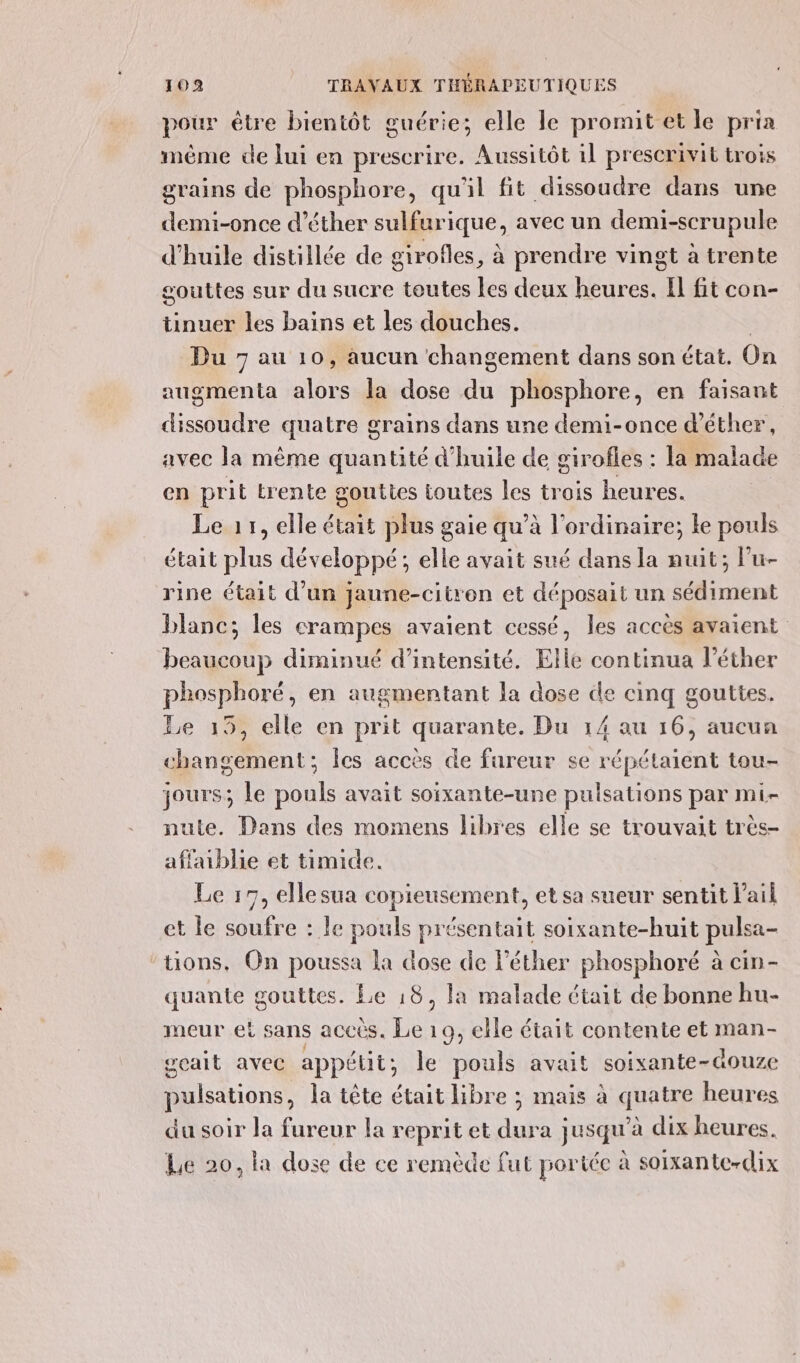 pour être bientôt guérie; elle le promit et le pria méme de lui en prescrire. Aussitôt il prescrivit trois grains de phosphore, qu'il fit dissoudre dans une demi-once d’éther sulfurique, avec un demi-scrupule d'huile distillée de girofles, à prendre vingt à trente gouttes sur du sucre toutes les deux heures. El fit con- tinuer les bains et les douches. | Du 7 au 10, aucun changement dans son état. On augmenta alors la dose du phosphore, en faisant dissoudre quatre g grains dans une demi-once d’éther, avec la même quantité d'huile de girofles : la malade en prit trente gouttes toutes les trois heures. Le 17, elle était plus gaie qu’à l'ordinaire; le pouls était plus développé; elle avait sué dans la nuit; Pu- rine était d’un jaune-citren et déposait un sédiment blanc; les crampes avaient cessé, les accès avaient beaucoup diminué d'intensité. Elle continua l’éther phosphoré, en augmentant la dose de cinq gouttes. Le 19, elle en prit quarante. Du 14 au 16, aucun changement; Îes accès de fureur se répétaient tou- jours; Le pouls avait soixante-une pulsations par mi nute. Dans des momens libres elle se trouvait très- affablie et timide. Le 17, ellesua copieusement, et sa sueur sentit l'ail et le soufre : le pouls présentait soixante-huit pulsa- tions, On poussa la dose de léther phosphoré à cin- quante gouttes. Le 18, la malade était de bonne hu- meur et sans accés. Es 19, elle était contente et man- geait avec appétit; le pouls avait soixante-douze pulsations, la tête était libre ; mais à quatre heures du soir la fureur la reprit et dura jusqu’à dix heures. Le 20, la dose de ce remède fut portée à soixante-dix