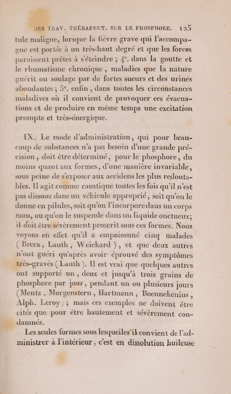 ÉAGTTREOL 2Es TRAV. THÉRAPEUT. SUR LE PHOSPHORE. 125 tule maligne, lorsque la fièvre grave qui l’accompa- one est portée à un très-haut degré et que les forces paraissent prêtes à s'éteindre ; 4°. dans la goutte et le rhumatisme chronique , maladies que la nature œuérit ou soulage par de fortes sueurs et des urines abondantes ; 5°. enfin , dans toutes lés circonstances maladives où il convient de provoquer ces évacua- tions et de produire en même temps une excitation prompte et très-énergique. | IX. Le mode d'administration, qui pour beau- cision , doit être déterminé, pour le phosphore, du moins quant aux formes, d’une manière invariable, sous peine de s'exposer aux accidens les plus redouta- bles. Li agit comme caustique toutes Îes fois qu'il n’est pas dissous dans un véhicule approprié, soit qu’on le donne en pilules, soit qu'on lincorporedans un corps mou, où qu'on Le suspende dans un liquide onctueux; 11 doit être sévèrement proscrit sous ces formes. Nous voyons en effet qu'il a empoisonné cing malades n'ont guéri qu'après avoir éprouvé des symptômes ont supporté un, deux et jusqu’à trois grains de phosphore par jour, pendant un ou plusieurs jours (Mentz , Morgenstern , Hartmann , Boennekenius &gt; Alph. Leroy; mais ces exemples ne doivent être cités que pour être hautement et sévèrement con- Les seules formes sous lesqueiles'ik convient de lad- ministrer à l’intérieur , c'est en dissolution huileuse