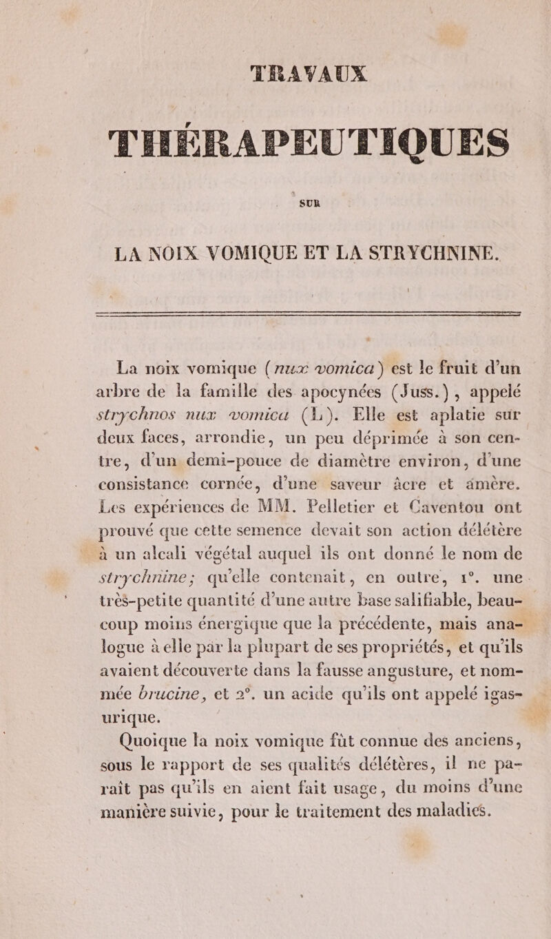 TRAVAUX THÉRAPEUTIQUES SUR LA NOIX VOMIQUE ET LA STRYCHNINE. La noix vomique (7ux vomica ) est le fruit d’un arbre de la famille des apocynées (Juss.), appelé strychnos nux vomicu (1). Elle est aplatie sur deux faces, arrondie, un peu déprimée à son cen- tre, d'un demi-pouce de diamètre environ, d’une consistance cornée, d’une saveur âcre et ämèére. Les expériences de MM. Pelletier et Caventou ont prouvé que cette semence devait son action délétère à un alcali végétal auquel ils ont donné le nom de strychnine; qu'elle contenait, en outre, 1°. une. très-petite quantité d’une autre base salifiable, beau- coup moius énergique que la précédente, mais ana= logue à elle par la plupart de ses propriétés, et qu'ils avaient découverte dans la fausse angusture, et nom- mée drucine, et 2°. un acide qu'ils ont appelé igas- urique. | Quoique la noix vomique füt connue des anciens, sous le rapport de ses qualités délétères, il ne pa- rait pas qu'ils en aient fait usage, du moins d’une manière suivie, pour le traitement des maladies.