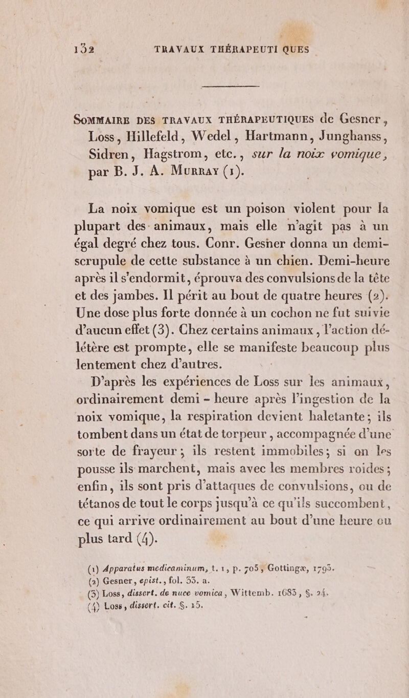 k d'Or 192 TRAVAUX THÉRAPEUTI QUES SOMMAIRE DES TRAVAUX THÉRAPEUTIQUES de Gesner, Loss, Hillefeld, Wedel, Hartmann, Junghanss, Sidren, Hagstrom, etc., sur la noix vomique, par B. J. A. Murray (5). La noix vomique est un poison violent pour Îa plupart des: animaux, mais elle n’agit pas à un égal degré chez tous. Conr. Gesner donna un demi- scrupule de cette substance à un chien. Demi-heure après il s'endormit, éprouva des convulsions de la tête et des jambes. IL périt au bout de quatre heures (2). Une dose plus forte donnée à un cochon ne fut suivie d’aucun effet (3). Chez certains animaux, l'action dé- létère est prompte, elle se manifeste beaucoup plus lentement chez d’autres. D'après les expériences de Loss sur les animaux, ordinairement demi - heure après l’ingestion de la noix vomique, la respiration devient haletante; ils tombent dans un état de torpeur , accompagnée d’une sorte de frayeur ; ils restent immobiles; si an les pousse ils marchent, mais avec les membres roides ; enfin, ils sont pris d'attaques de convulsions, ou de tétanos de tout le corps jusqu’à ce qu’ils succombent, ce qui arrive ordinairement au bout d’une heure eu plus tard (4). (i) Apparatus medicaminum, t. 1, p. 305% Gottingæ, 1705. (2) Gesner, epist., fol. 35. a. (3) Loss, dissert. de nuce vomica, Wittemb. 1685, S. 24.