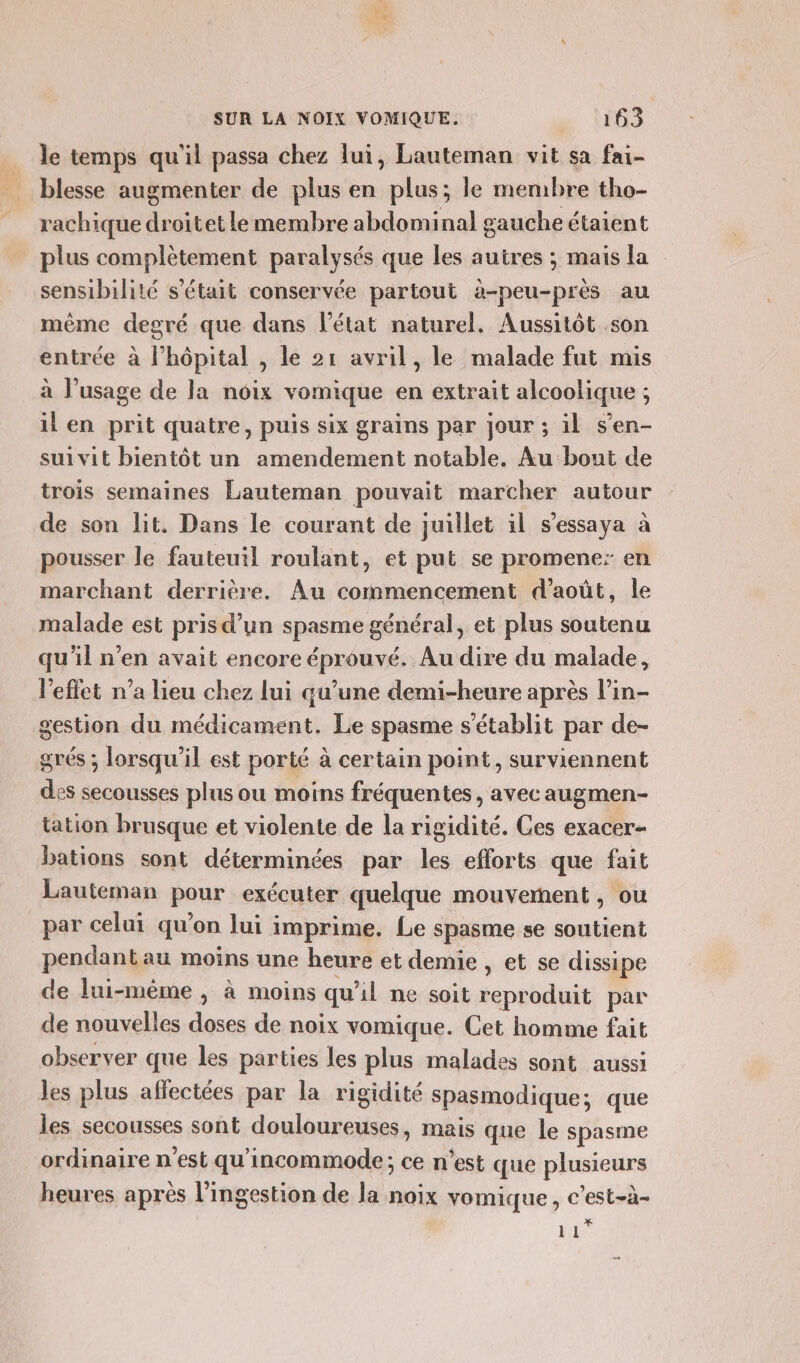 le temps qu'il passa chez lui, Lauteman vit sa fai- blesse augmenter de plus en plus; le membre tho- rachique droitet le membre abdominal gauche étaient plus complètement paralysés que les autres ; mais la sensibilité s'était conservée partout à-peu-près au même degré que dans l’état naturel. Aussitôt son entrée à l’hôpital , le 21 avril, le malade fut mis à l'usage de la noix vomique en extrait alcoolique ; il en prit quatre, puis six grains par jour ; il s’en- suivit bientôt un amendement notable. Au bout de trois semaines Lauteman pouvait marcher autour de son lit. Dans le courant de juillet il s’essaya à pousser le fauteuil roulant, et put se promener en marchant derrière. Au commencement d'août, le malade est pris d’un spasme général, et plus soutenu qu’il n’en avait encore éprouvé. Au dire du malade, leffet n’a lieu chez lui qu’une demi-heure après l’in- gestion du médicament. Le spasme s'établit par de- grés ; lorsqu'il est porté à certain point, surviennent des secousses plus ou moins fréquentes, avecaugmen- tation brusque et violente de la rigidité. Ces exacer- bations sont déterminées par les efforts que fait Lauteman pour exécuter quelque mouvement, ou par celui qu’on lui imprime. Le spasme se soutient pendant au moins une heure et demie , et se dissipe de lui-même, à moins qu'il ne soit reproduit par de nouvelles doses de noix vomique. Cet homme fait observer que les parties les plus malades sont aussi les plus affectées par la rigidité Spasmodique; que les secousses sont douloureuses, mais que le spasme ordinaire n’est qu’incommode; ce n’est que plusieurs heures après l’ingestion de Ja noix vomique, c’est-à- |