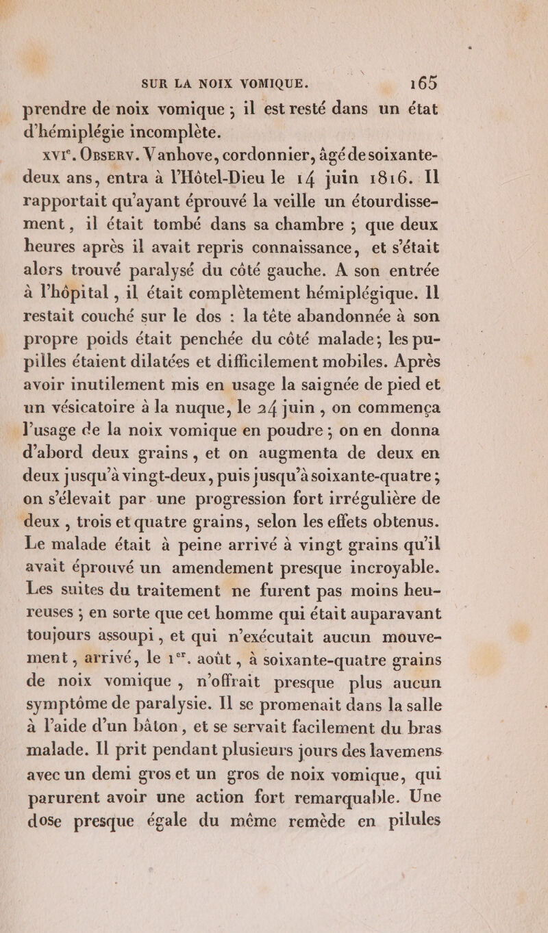 prendre de noix vomique ; il est resté dans un état d'hémiplégie incomplète. | xvI°. Onserv. Vanhove, cordonnier, âgé desoixante- deux ans, entra à l'Hôtel-Dieu le 14 juin 1816. Il rapportait qu'ayant éprouvé la veille un étourdisse- ment, 1l était tombé dans sa chambre ; que deux heures après il avait repris connaïssance, et s'était alors trouvé paralysé du côté gauche. À son entrée à l'hôpital , il était complètement hémiplégique. 11 restait couché sur le dos : la tête abandonnée à son propre poids était penchée du côté malade; les pu- pilles étaient dilatées et difficilement mobiles. Après avoir inutilement mis en usage la saignée de pied et un vésicatoire à la nuque, le 24 juin , on commença l'usage de la noix vomique en poudre ; on en donna d’abord deux grains , et on augmenta de deux en deux jusqu’à vingt-deux, puis jusqu’à soixante-quatre ; on s'élevait par une progression fort irrégulière de deux , trois et quatre grains, selon les effets obtenus. Le malade était à peine arrivé à vingt grains qu'il avait éprouvé un amendement presque incroyable. Les suites du traitement ne furent pas moins heu- reuses ; en sorte que cet homme qui était auparavant toujours assoupi, et qui n’exécutait aucun mouve- ment ; arrivé, le 1°. août , à soixante-quatre grains de noix vomique, n'offrait presque plus aucun symptôme de paralysie. Il se promenait dans la salle à l’aide d’un bâton, et se servait facilement du bras malade. Il prit ln plusieurs jours des lavemens avec un demi groset un gros de noix vomique, qui parurent avoir une action fort remarquable. Une dose presque égale du même remède en pilules