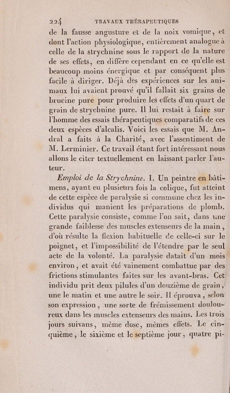 de la fausse angusture et de la noix vomique, ef dont l’action physiologique, entièrement analogue à celle de la strychnine sous le rapport de la nature de ses effets, en diffère cependant en ce qu’elle est beaucoup moins énergique et par conséquent plus facile à diriger. Déjà des expériences sur les ani- maux lui avaient prouvé qu'il fallait six grains de brucine pure pour produire les effets d’un quart de grain de strychnine pure. IL lui restait à faire sur l’homme des essais thérapeutiques comparatifs de ces deux espèces d’alcalis. Voici les essais que M. An- dral a faits à la Charité, avec l'assentiment de M. Lerminier. Ce travail étant fort intéressant nous allons le citer textuellement en laissant parler l’au- teur. Emploi de la Strychnine. 1. Un peintre en bàti- mens, ayant eu plusieurs fois la colique, fut atteint de cette espèce de paralysie si commune chez les in- dividus qui manient les préparations de plomb. Cette paralysie consiste, comme l’on sait, dans une grande faiblesse des muscles extenseurs de la main, d’où résulte la flexion habituelle ce celle-ci sur le poignet, et l'impossibilité de létendre par le seul acte de la volonté. La paralysie datait d’un mois environ, et avait été vainement combattue par des frictions stimulantes faites sur les avant-bras. Cet individu prit deux pilules d’un douzième de grain, une le matin et une autre le soir. Il éprouva, selon son expression, une sorte de frémissement doulou- reux dans les muscles extenseurs des mains. Les trois jours suivans, même dose, mêmes eflets. Le cin- quième , le sixième et le septième jour, quatre pi-