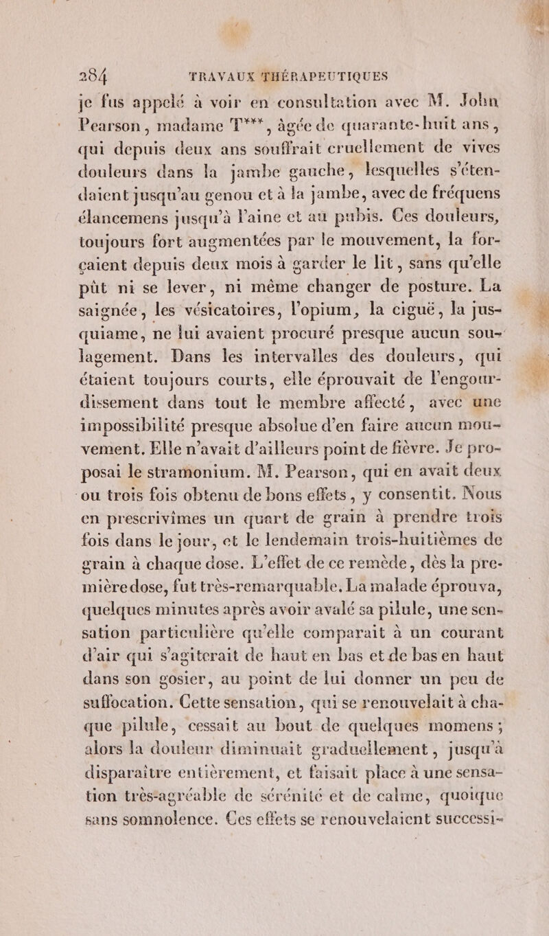 je fus appelé à voir en consultation avec M. John Pearson, madame T***, âgée de quarante-huit ans, qui depuis deux ans souffrait cruellement de vives douleurs dans la jambe gauche, lesquelles s’éten- daient jusqu’au genou et à la jambe, avec de fréquens élancemens jusqu’à laine et au pubis. Ces douleurs, toujours fort augmentées par le mouvement, la for- çaient depuis deux mois à garder le lit, sans qu’elle püt ni se lever, ni même changer de posture. La saignée, les vésicatoires, l'opium, la ciguë, la jus- étaient toujours courts, elle éprouvait de l’engour- dissement dans tout le membre affecté, avec une impossibilité presque absolue d’en faire aucun mou- vement. Elle n'avait d’ailleurs point de fièvre. Je pro- posai le stramonium. M. Pearson, qui en avait deux ‘ou trois fois obtenu de bons effets, y consentit. Nous en prescrivimes un quart de grain à prendre trois fois dans le jour, et le lendemain trois-huitièmes de grain à chaque dose. L'effet de ce remède, dès la pre- mière dose, fut très-remarquable, La malade éprouva, quelques minutes après avoir avalé sa pilule, une sen- sation particulière qu'élle comparait à un courant d'air qui s'agiterait de haut en bas et de bas en haut dans son gosier, au point de lui donner un peu de suffocation. Cette sensation, qui se renouvelait à cha- que pilule, cessait au bout de quelques momens; alors la douleur diminuait graduellement , jusqu'à disparaitre entièrement, et faisait place à une sensa- tion trés-agrcable de sérénité et de calme, quoique sans somnolence. Ces effets se renouvelaicent successi-