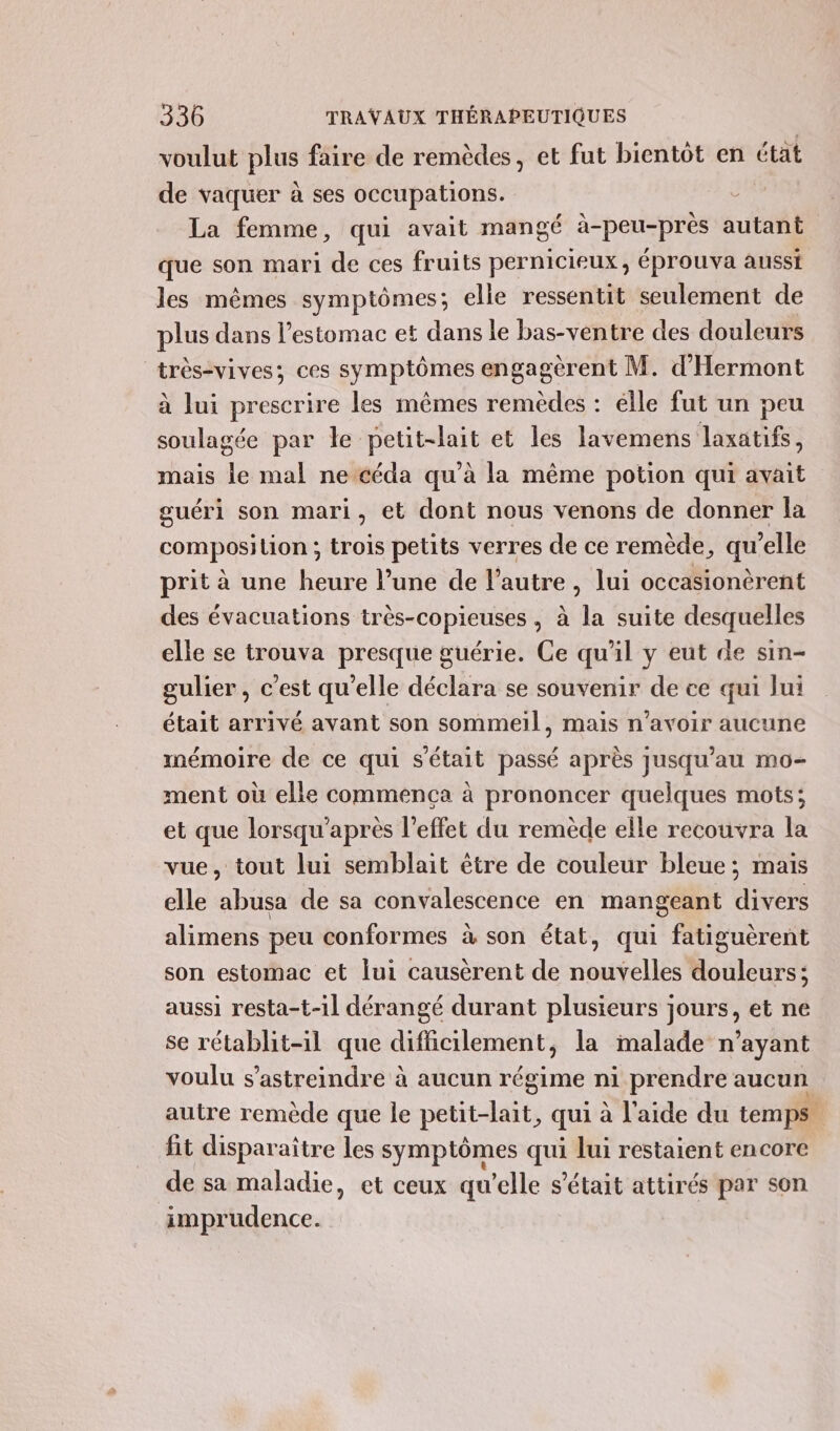 voulut plus faire de remèdes, et fut bientôt en état de vaquer à ses occupations. La femme, qui avait mangé à-peu-près autant que son mari de ces fruits pernicieux, éprouva aussi les mêmes symptômes; elle ressentit seulement de plus dans l'estomac et dans le bas-ventre des douleurs | trés-vives; ces symptômes engagèrent M. d’'Hermont à lui prescrire les mêmes remèdes : élle fut un peu soulagée par Île PGI et les lavemens laxatifs, mais de mal ne céda qu'à la même potion qui avait guéri son mari, et dont nous venons de donner la composilion ; trois petits verres de ce remède, qu elle prit à une heure l’une de l’autre , lui occasionèrent des évacuations très-copieuses , à la suite desquelles elle se trouva presque guérie. Ce qu'il y eut de sin- gulier, c’est qu'elle déclara se souvenir de ce qui lui était arrivé avant son sommeil, mais n'avoir aucune mémoire de ce qui s'était passé après jusqu'au mo- ment où elle commença à prononcer quelques mots; et que lorsqu'après l'effet du remède elle recouvra la vue, tout lui semblait être de couleur bleue ; mais elle abusa de sa convalescence en mangeant divers alimens peu conformes à son état, qui fatiguèrent son estomac et lui causèrent de nouvelles douleurs; aussi resta-t-1l dérangé durant plusieurs jours, et ne se rétablit-il que difficilement, la malade n'ayant voulu s’astreindre à aucun régime ni prendre aucun autre remède que le petit-lait, qui à l’aide du temps fit disparaître les symptômes qu lui restaient encore de sa maladie, et ceux qu’elle s'était attirés par son imprudence.