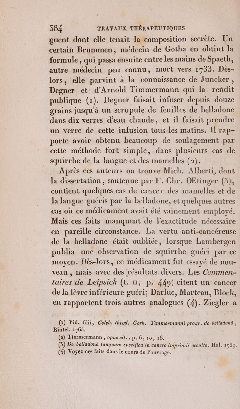 / 384 TRAVAUX THÉRAPEUTIQUES guent dont elle tenait la composition secrète. Un certain Brummen, médecin de Gotha en obtint la formule, qui passa ensuite entre les mains de Spaeth, autre médecin peu connu, mort vers 1733. Dès- lors, elle parvint à la connaissance de Juncker, Degner et d'Arnold Timmermann qui la reñdit publique (1). Degner faisait infuser depuis douze grains jusqu'à un scrupule de feuilles de belladone dans dix verres d’eau chaude, et il faisait prendre un verre de cette infusion tous/les matins. Il rap- porte avoir obtenu beaucoup de soulagement par cette méthode fort simple, dans plusieurs cas de squirrhe de la langue et des mamelles (2). Après ces auteurs on trouve Mich. Alberti, dont la dissertation , soutenue par F. Chr. OEtinger (5}, contient quelques cas de cancer des mamelles et de la langue guéris par la belladone, et quelques autres cas où ce médicament avait été vainement employé. Mais ces faits manquent de l'exactitude nécessaire en pareille circonstance. La vertu anti-cancéreuse de la belladone était oubliée, lorsque Lambergen publia une observation de squirrhe guéri par ce moyen. Dès-lors, ce médicament fut essayé de nou- veau , mais avec des résultats divers. Les Commen- taires de Leipsick (t. n, p. 449) citent un cancer de la lèvre inférieure guéri; Darlue, Marteau, Block, en rapportent trois autres analogues (4). Ziegler a (1) Vid. filü, Celeb. theod. Gerh. Timmermanni progr. de belladonà , Rintel. 1765. (2) Tinmermann , opus cit., p. 6, 10, 16. (3) De belladonä tanquam specifica in cancro imprimit occulto. Hal. 1730.