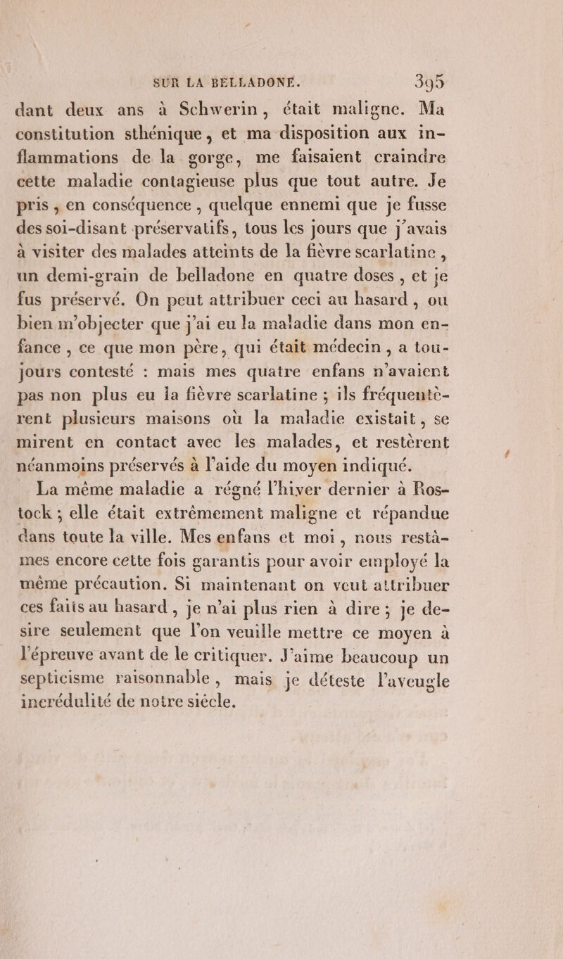 dant deux ans à Schwerin, était maligne. Ma constitution sthénique, et ma disposition aux in- flammations de la gorge, me faisaient craindre cette maladie contagieuse plus que tout autre. Je pris ; en conséquence , quelque ennemi que je fusse des soi-disant préservatifs, tous les jours que j'avais à visiter des malades atteints de la fièvre scarlatine , un demi-grain de belladone en quatre doses , et je fus préservé. On peut attribuer ceci au hasard, ou bien m’objecter que j'ai eu la maladie dans mon en- fance , ce que mon père, qui était médecin , a tou- jours contesté : mais mes quatre enfans n'avaient pas non plus eu la fièvre scarlatine ; ils fréquente- rent plusieurs maisons où la maladie existait, se mirent en contact avec les malades, et restèrent néanmoins préservés à l’aide du moyen indiqué. La même maladie a régné l’hiver dernier à Ros- tock ; elle était extrêmement maligne et répandue _ Gans toute la ville. Mes enfans et moi, nous restà- mes encore cette fois garantis pour avoir employé la même précaution. Si maintenant on veut attribuer ces faits au hasard , je n’ai plus rien à dire; je de- sire seulement que l’on veuille mettre ce moyen à l'épreuve avant de le critiquer. J’aime beaucoup un septicisme raisonnable, mais je déteste l’aveugle incrédulité de notre siècle.