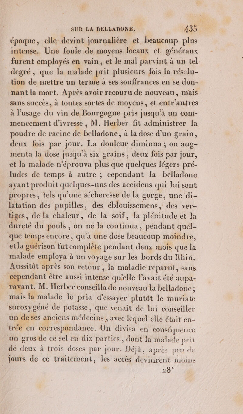 époque, elle devint journalière et beaucoup plus intense. Une foule de moyens locaux et généraux furent employés en vain, et le mal parvint à un tel degré, que la malade prit plusieurs fois la réselu- tion de mettre un terme à ses souffrances en se don- nant la mort. Après avoir recouru de nouveau, mais sans succés, à toutes sortes de moyens; et entr’autres à l’usage ft vin de Bourgogne pris jusqu'à un com- mencement d'ivresse , M. Herber fit administrer la poudre de racine de belladene, à la dose d’un grain, deux fois par jour. La douleur diminua ; on aug- menta la dose jusqu'à six grains, deux fois par jour, et la malade n’éprouva plus que quelques légers pré- ludes de temps à autre ; cependant la belladone ayant produit quelques-uns des accidens qui lui sont propres, tels qu'une sécheresse de la gorge, une di- latation des pupilles, des éblouissemens, des ver- tiges, de la chaleur, de la soif, la plénitude et la dureté du pouls , on ne la continua, pendant quel- que Jp encore, qu à une dose beaucoup moindre, et la guérison fut complète pendant deux mois que la malade employa à à un voyage sur les bords du Rhin. Aussitôt après son retour, la maladie reparut, sans cependant être aussi intense qu'elle l’avait été aupa- ravant. M. Herber conseilla de nouveau la belladone ; mais la malade le pria d'essayer plutôt le muriate suroxygéné de potasse, que venait de lui conseiller un de ses anciens médecins , avec lequel elle était en- trée en correspondance. On divisa en dance un gros de ce sel en dix parties, dont la malade je it dé deux à trois doses par jour. Déjà, après peu € jours de ce traitement, les accès devinrent moins 28°