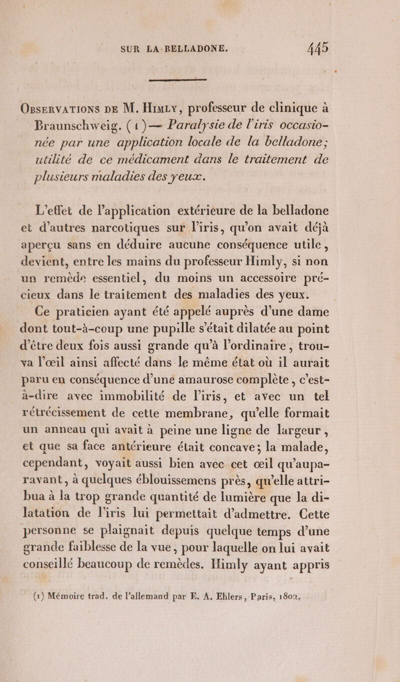 OgservaTIONS DE M. Hiuzy, professeur de clinique à Braunschweig. (1)— Paralysie de l'iris occasio- née par une application locale de la belladone ; utilité de ce médicament dans le traitement de plusieurs maladies des yeux. L'effet de l'application extérieure de la belladone et d’autres narcotiques sur l'iris, qu'on avait déjà aperçu sans en déduire aucuhe conséquence utile, devient, entre les mains du professeur Himly, si non un remède essentiel, du moins un accessoire pré- cieux dans le traitement des maladies des yeux. Ce praticien ayant été appelé auprès d’une dame dont tout-à-coup une pupille s'était dilatée au point d’être deux fois aussi grande qu’à l'ordinaire , trou- va l'œil ainsi affecté dans le même état où il aurait paru en conséquence d'une amaurose complète , c’est- à-dire avec immobilité de l'iris, et avec un tel rétrécissement de cette membrane, qu’elle formait un anneau qui avait à peine une ligne de largeur, et que sa face antérieure était concave; la malade, cependant, voyait aussi bien avec cet œil qu'’aupa- ravant, à quelques éblouissemens près, qu’elle attri- bua à la trop grande quantité de lumière que la di- latation de liris lui permettait d'admettre. Cette personne se plaignait depuis quelque temps d’une grande faiblesse de la vue, pour laquelle on lui avait conseillé beaucoup de remèdes. Himly ayant appris (1) Mémoire trad. de l’allemand par E. À, Ehlers, Paris, 1802,