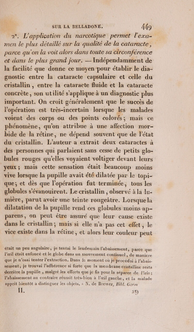 &gt;°. L'application du narcotique permet l'exa- men le plus détaillé sur la qualité de la cataracte, parce qu'on la voit alors dans toute sa circonférence et dans le plus grand jour. — Indépendamment de la facilité que donne ce moyen pour établir le dia- gnostic entre la cataracte capsulaire et celle du cristallin , entre la cataracte fluide et la cataracte concrète, son utilité s'applique à un diagnostic plus important. On croit généralement que le succès de lopération est très-incertain lorsque les malades voient des corps ou des points colorés; mais ce phénomène, qu’on attribue à une affection mor- bide de la rétine, ne dépend souvent que de Pétat du cristallin. L'auteur a extrait deux cataractes à des personnes qui parlaient sans cesse de petits glo- bules rouges qu'elles voyaient voltiger devant leurs yeux; mais cette sensation était beaucoup moins vive lorsque la pupille avait été dilatée par le topi- que; et dès que l'opération fut terminée, tous les globules s’'évanouirent. Le cristallin , observé à la lu- mière, parut avoir une teinte rougeâtre. Lorsque la dilatation de la pupille rend ces globules moins ap- parens, on peut être assuré que leur cause existe dans le cristallin; mais si elle n’a pas cet effet, le vice existe dans la rétine, et alors leur couleur peut était un peu angulaire, je tentai le lendemain l’abaissement, parce que l’œil était enfoncé et le globe dans un mouvement continuel, de manière que je n’osai tenter l’extraction. Dans Le moment où je procédai à l’abais- sement, je trouvai l’adhérence si forte que la membrane cristalline resta derrière la pupille , malgré les efforts que je fis pour la séparer de liris ; lPabaissement au contraire réussit très-bien à l’œil gauche, et la malade apprit bientôt à distinguer les objets, » N. de Brewer, Bibl. Germ IE. 29