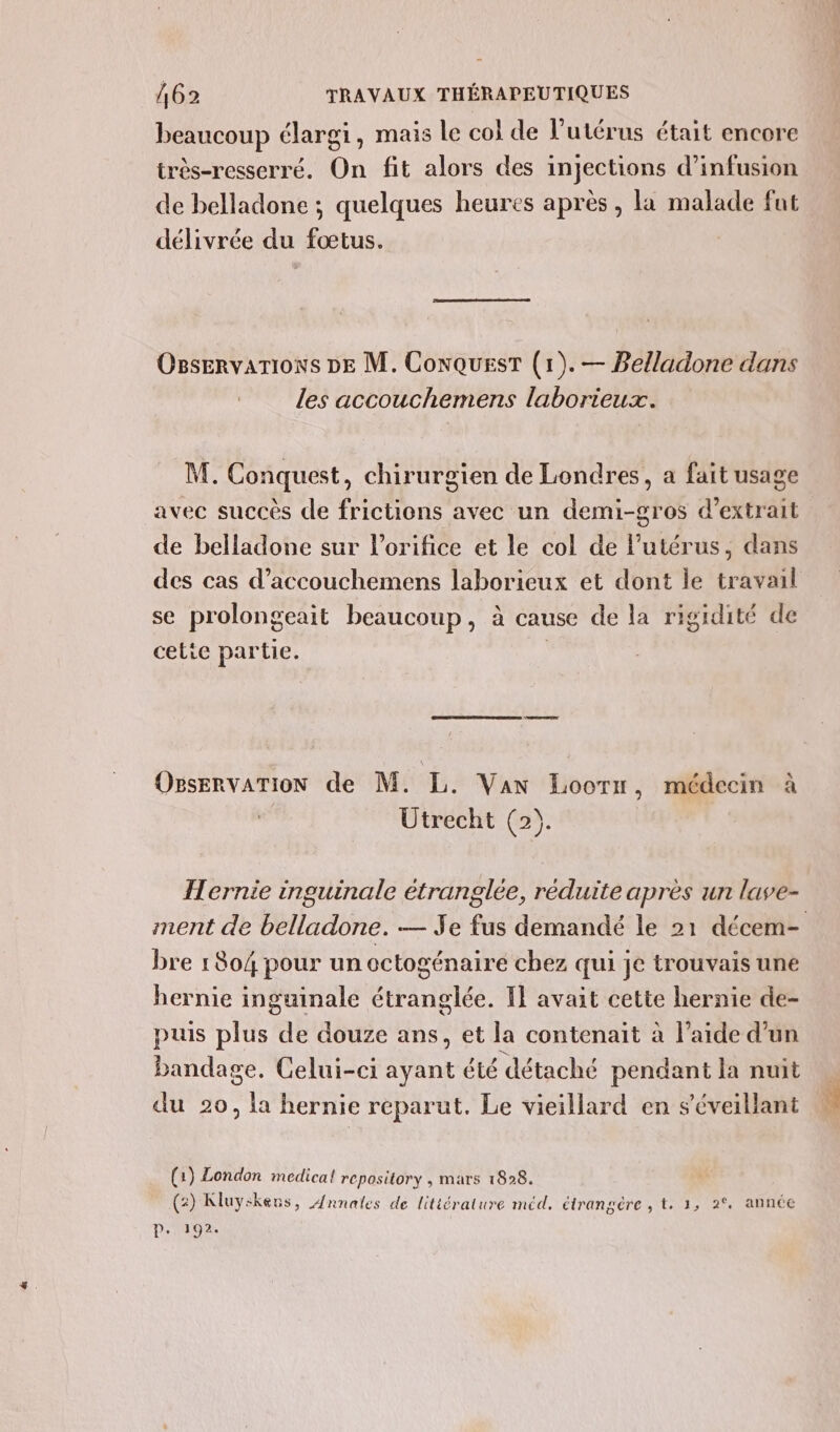 beaucoup élargi, mais le col de l'utérus était encore très-resserré. On fit alors des injections d’infusion de belladone ; quelques heures après , la malade fut délivrée du fœtus. Ogservarions DE M. ConqQuesT (1). — Belladone dans les accouchemens laborieux. M. Conquest, chirurgien de Londres, a fait usage de belladone sur lorifice et le col de l'utérus, dans se prolongeait beaucoup, à cause de la rigidité de cetie partie. | OgservaTioN de M. L. Van Loorr, médecin à Utrecht (2). ITernie inguinale étranglée, réduite après un lave- bre 1 804 pour un octogénaire chez qui je trouvais une hernie inguinale étranglée. Il avait cette hernie de- puis plus de douze ans, et la contenait à l’aide d’un bandage. Celui-ci ayant été détaché pendant la nuit du 20, la hernie reparut. Le vieillard en s’éveillant (1) London medicat repository , mars 1828. (2) Kluyskens, Annales de littérature méd. étrangére , t. 1, 2° année D: 192.