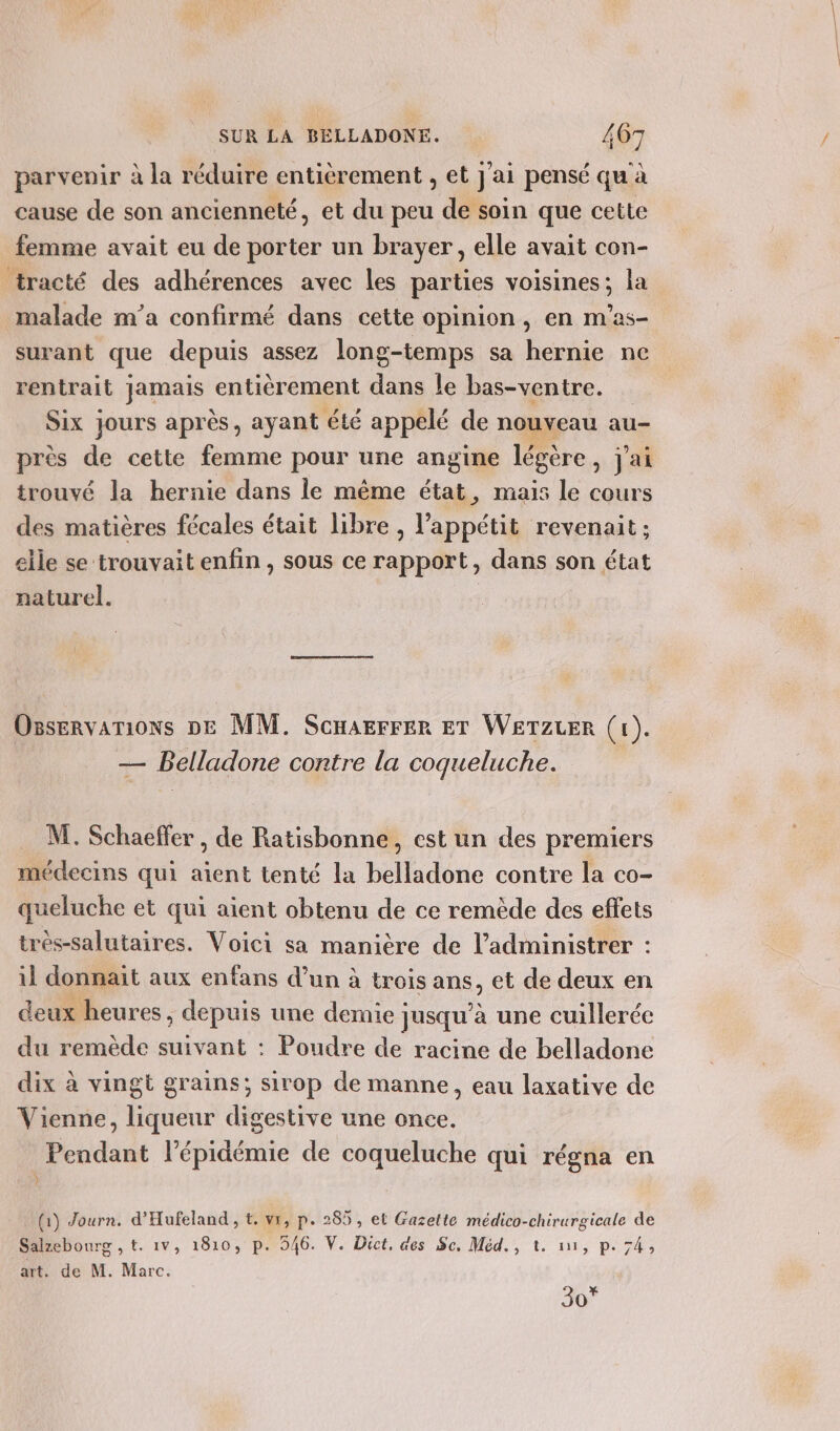 parvenir à la réduire entièrement , et j'ai pensé qu à cause de son ancienneté, et du peu de soin que cette femme avait eu de porter un brayer, elle avait con- tracté des adhérences avec les parties voisines; la malade m'a confirmé dans cette opinion, en m’as- surant que depuis assez long-temps sa hernie ne rentrait jamais entièrement dans le bas-ventre. Six jours après, ayant été appelé de nouveau au- près de cette femme pour une angine légère , jai trouvé la hernie dans le même état, mais le cours des matières fécales était libre, l'appétit revenait ; elle se trouvait enfin , sous ce rapport, dans son état naturel. | Ossenvations DE MM. ScHarrrer ET WETZLER (1 , sue Belladone contre la coqueluche. M. Schaeffer , de Ratisbonne, est un des premiers médecins qui aient tenté la belladone contre la co- queluche et qui aient obtenu de ce remède des effets trés-salutaires. Voici sa manière de l’administrer : il donnait aux enfans d’un à trois ans, et de deux en deux heures, depuis une demie! jusqu à une cuillerée du remède suivant : Poudre de racine de belladone dix à vingt grains; sirop de manne, eau laxative de Vienne, liqueur digestive une once. Pendant l'épidémie de coqueluche qui régna en À (1) Journ. d'Hufeland , t. vr, p. 285, et Gazette médico-chirurgicale de Salzebourg , t. 1vV, 1810, p. 546. V. Dict, des Sc, Méd., t. 11, p. 74, art. de M. Marc. 30”